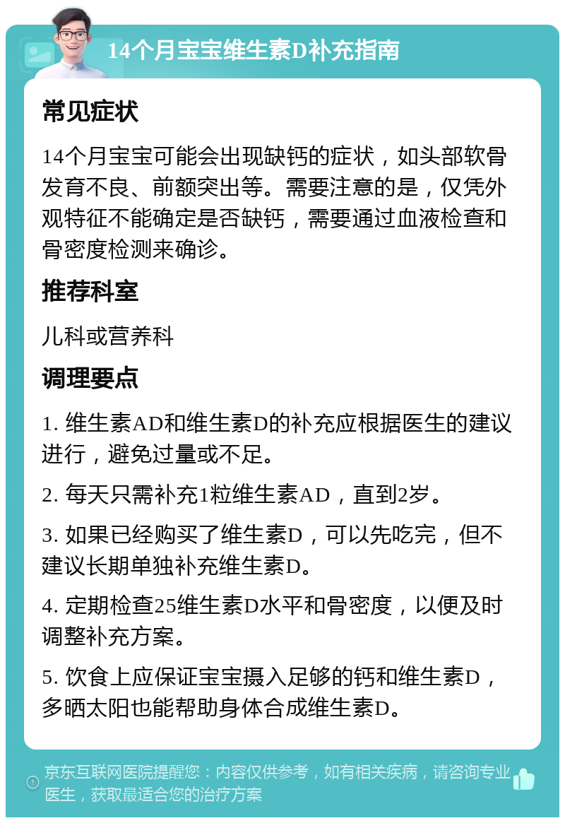 14个月宝宝维生素D补充指南 常见症状 14个月宝宝可能会出现缺钙的症状，如头部软骨发育不良、前额突出等。需要注意的是，仅凭外观特征不能确定是否缺钙，需要通过血液检查和骨密度检测来确诊。 推荐科室 儿科或营养科 调理要点 1. 维生素AD和维生素D的补充应根据医生的建议进行，避免过量或不足。 2. 每天只需补充1粒维生素AD，直到2岁。 3. 如果已经购买了维生素D，可以先吃完，但不建议长期单独补充维生素D。 4. 定期检查25维生素D水平和骨密度，以便及时调整补充方案。 5. 饮食上应保证宝宝摄入足够的钙和维生素D，多晒太阳也能帮助身体合成维生素D。