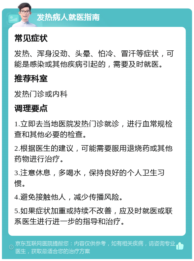 发热病人就医指南 常见症状 发热、浑身没劲、头晕、怕冷、冒汗等症状，可能是感染或其他疾病引起的，需要及时就医。 推荐科室 发热门诊或内科 调理要点 1.立即去当地医院发热门诊就诊，进行血常规检查和其他必要的检查。 2.根据医生的建议，可能需要服用退烧药或其他药物进行治疗。 3.注意休息，多喝水，保持良好的个人卫生习惯。 4.避免接触他人，减少传播风险。 5.如果症状加重或持续不改善，应及时就医或联系医生进行进一步的指导和治疗。