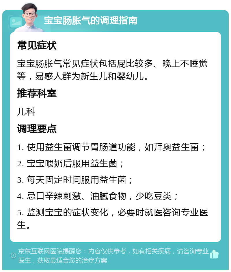 宝宝肠胀气的调理指南 常见症状 宝宝肠胀气常见症状包括屁比较多、晚上不睡觉等，易感人群为新生儿和婴幼儿。 推荐科室 儿科 调理要点 1. 使用益生菌调节胃肠道功能，如拜奥益生菌； 2. 宝宝喂奶后服用益生菌； 3. 每天固定时间服用益生菌； 4. 忌口辛辣刺激、油腻食物，少吃豆类； 5. 监测宝宝的症状变化，必要时就医咨询专业医生。