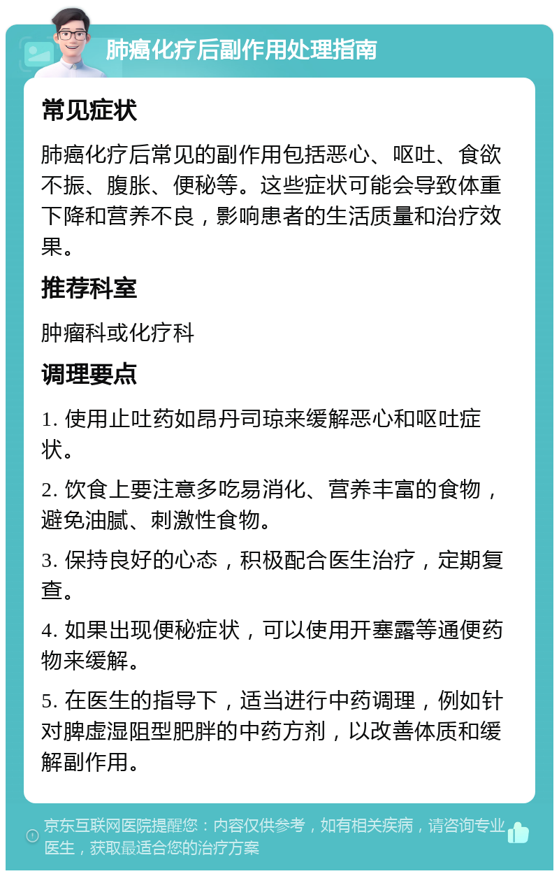 肺癌化疗后副作用处理指南 常见症状 肺癌化疗后常见的副作用包括恶心、呕吐、食欲不振、腹胀、便秘等。这些症状可能会导致体重下降和营养不良，影响患者的生活质量和治疗效果。 推荐科室 肿瘤科或化疗科 调理要点 1. 使用止吐药如昂丹司琼来缓解恶心和呕吐症状。 2. 饮食上要注意多吃易消化、营养丰富的食物，避免油腻、刺激性食物。 3. 保持良好的心态，积极配合医生治疗，定期复查。 4. 如果出现便秘症状，可以使用开塞露等通便药物来缓解。 5. 在医生的指导下，适当进行中药调理，例如针对脾虚湿阻型肥胖的中药方剂，以改善体质和缓解副作用。