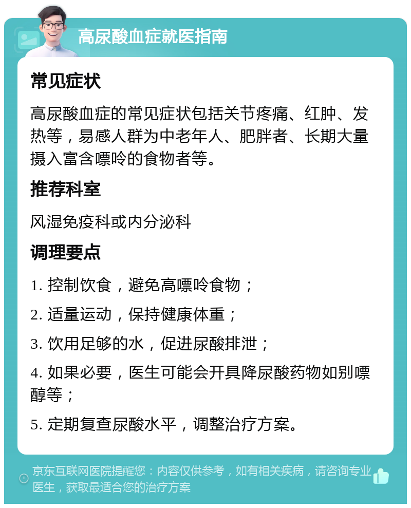 高尿酸血症就医指南 常见症状 高尿酸血症的常见症状包括关节疼痛、红肿、发热等，易感人群为中老年人、肥胖者、长期大量摄入富含嘌呤的食物者等。 推荐科室 风湿免疫科或内分泌科 调理要点 1. 控制饮食，避免高嘌呤食物； 2. 适量运动，保持健康体重； 3. 饮用足够的水，促进尿酸排泄； 4. 如果必要，医生可能会开具降尿酸药物如别嘌醇等； 5. 定期复查尿酸水平，调整治疗方案。