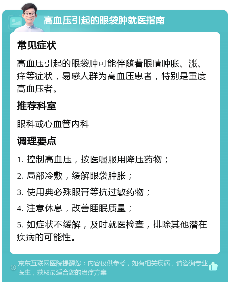 高血压引起的眼袋肿就医指南 常见症状 高血压引起的眼袋肿可能伴随着眼睛肿胀、涨、痒等症状，易感人群为高血压患者，特别是重度高血压者。 推荐科室 眼科或心血管内科 调理要点 1. 控制高血压，按医嘱服用降压药物； 2. 局部冷敷，缓解眼袋肿胀； 3. 使用典必殊眼膏等抗过敏药物； 4. 注意休息，改善睡眠质量； 5. 如症状不缓解，及时就医检查，排除其他潜在疾病的可能性。