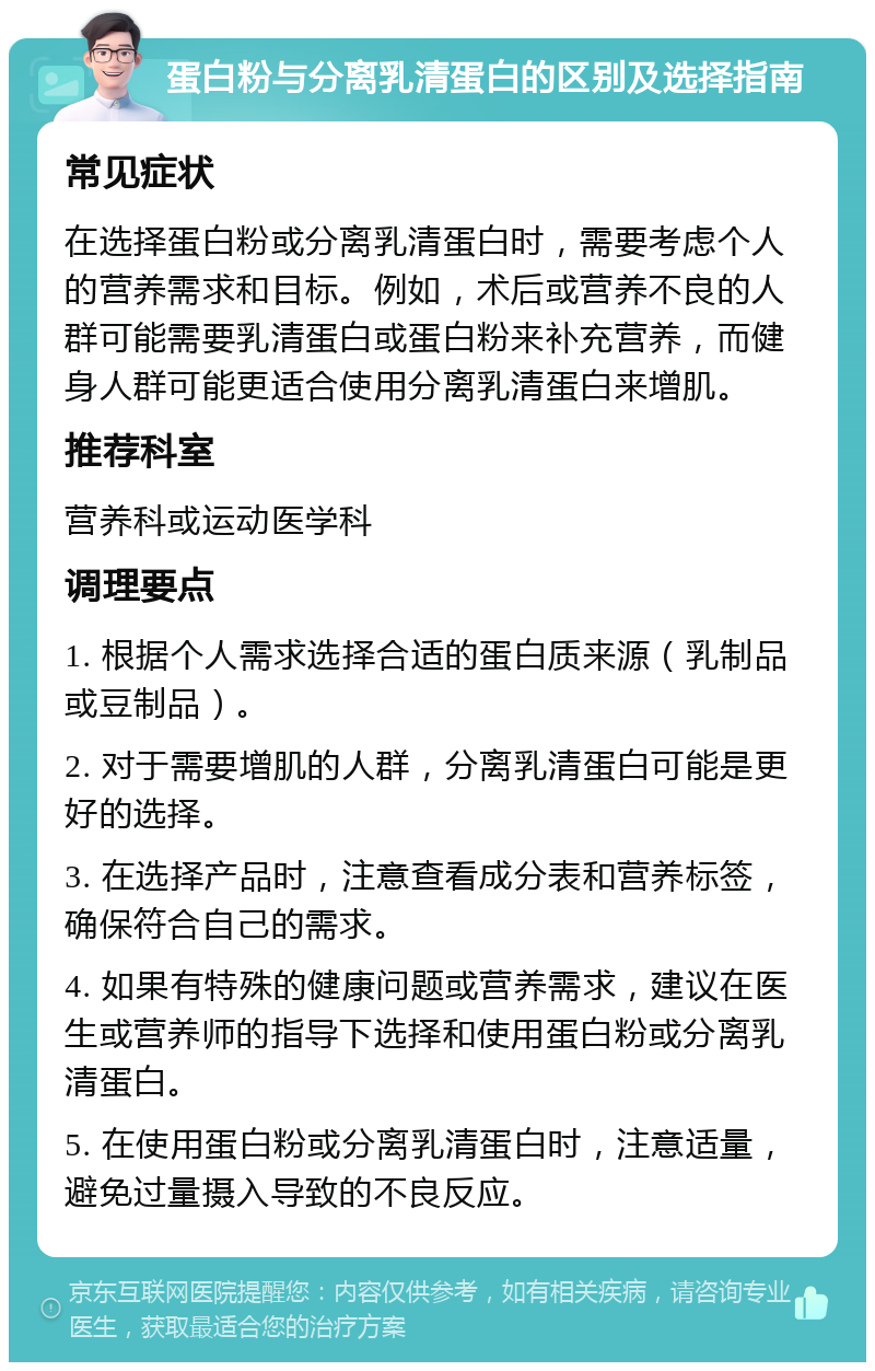 蛋白粉与分离乳清蛋白的区别及选择指南 常见症状 在选择蛋白粉或分离乳清蛋白时，需要考虑个人的营养需求和目标。例如，术后或营养不良的人群可能需要乳清蛋白或蛋白粉来补充营养，而健身人群可能更适合使用分离乳清蛋白来增肌。 推荐科室 营养科或运动医学科 调理要点 1. 根据个人需求选择合适的蛋白质来源（乳制品或豆制品）。 2. 对于需要增肌的人群，分离乳清蛋白可能是更好的选择。 3. 在选择产品时，注意查看成分表和营养标签，确保符合自己的需求。 4. 如果有特殊的健康问题或营养需求，建议在医生或营养师的指导下选择和使用蛋白粉或分离乳清蛋白。 5. 在使用蛋白粉或分离乳清蛋白时，注意适量，避免过量摄入导致的不良反应。