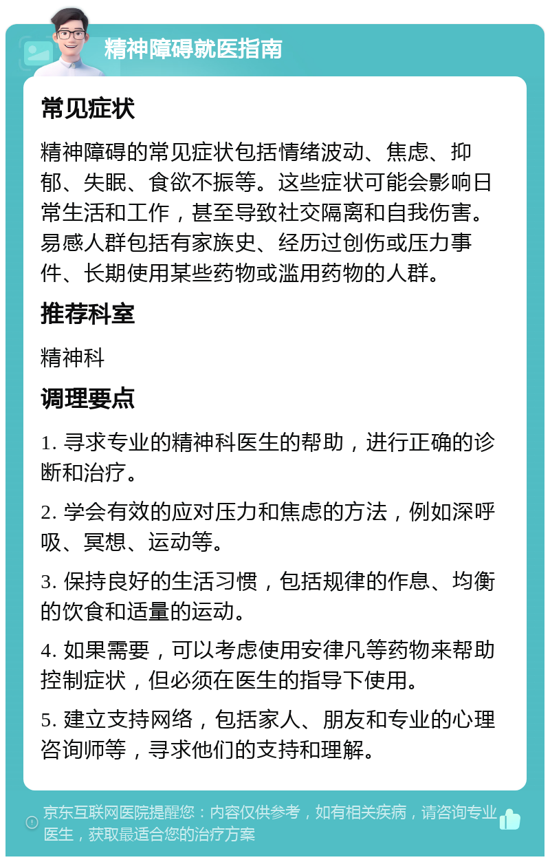 精神障碍就医指南 常见症状 精神障碍的常见症状包括情绪波动、焦虑、抑郁、失眠、食欲不振等。这些症状可能会影响日常生活和工作，甚至导致社交隔离和自我伤害。易感人群包括有家族史、经历过创伤或压力事件、长期使用某些药物或滥用药物的人群。 推荐科室 精神科 调理要点 1. 寻求专业的精神科医生的帮助，进行正确的诊断和治疗。 2. 学会有效的应对压力和焦虑的方法，例如深呼吸、冥想、运动等。 3. 保持良好的生活习惯，包括规律的作息、均衡的饮食和适量的运动。 4. 如果需要，可以考虑使用安律凡等药物来帮助控制症状，但必须在医生的指导下使用。 5. 建立支持网络，包括家人、朋友和专业的心理咨询师等，寻求他们的支持和理解。