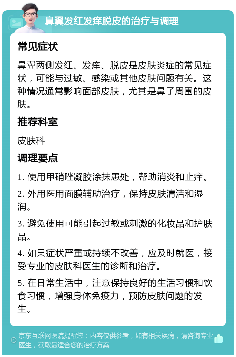 鼻翼发红发痒脱皮的治疗与调理 常见症状 鼻翼两侧发红、发痒、脱皮是皮肤炎症的常见症状，可能与过敏、感染或其他皮肤问题有关。这种情况通常影响面部皮肤，尤其是鼻子周围的皮肤。 推荐科室 皮肤科 调理要点 1. 使用甲硝唑凝胶涂抹患处，帮助消炎和止痒。 2. 外用医用面膜辅助治疗，保持皮肤清洁和湿润。 3. 避免使用可能引起过敏或刺激的化妆品和护肤品。 4. 如果症状严重或持续不改善，应及时就医，接受专业的皮肤科医生的诊断和治疗。 5. 在日常生活中，注意保持良好的生活习惯和饮食习惯，增强身体免疫力，预防皮肤问题的发生。