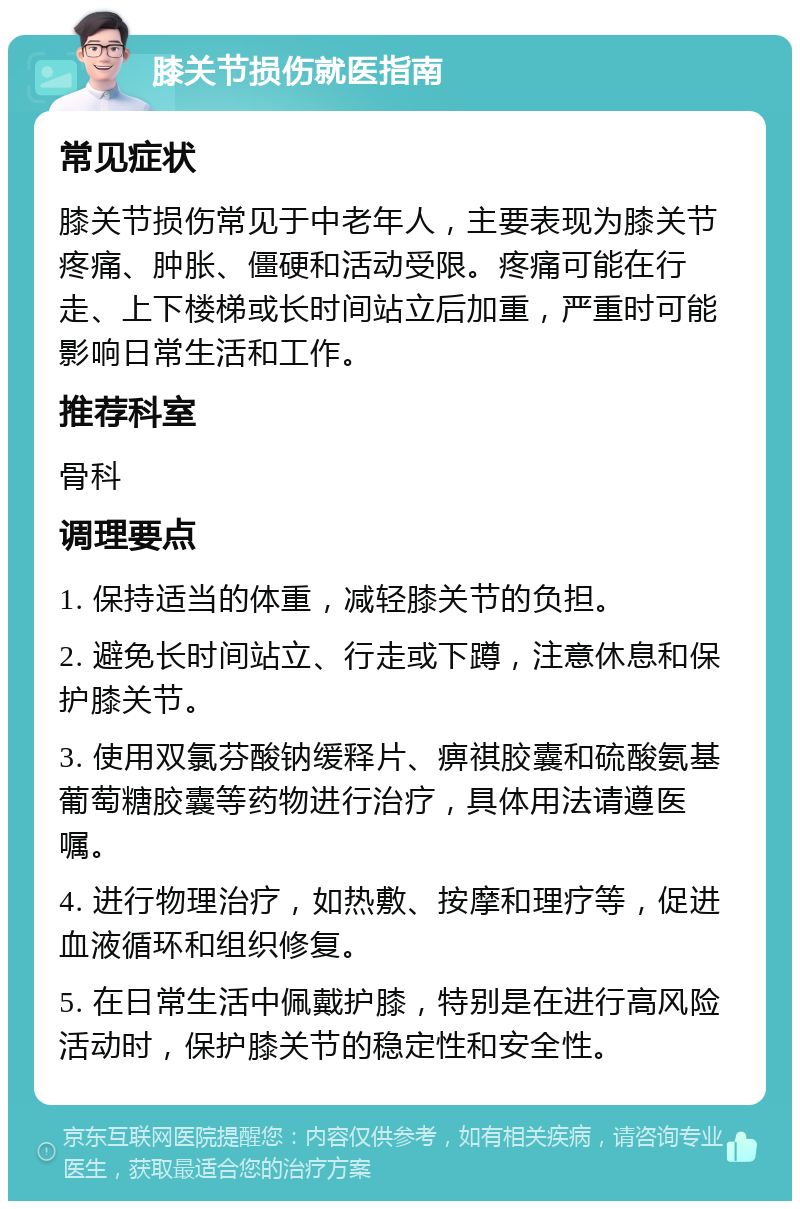 膝关节损伤就医指南 常见症状 膝关节损伤常见于中老年人，主要表现为膝关节疼痛、肿胀、僵硬和活动受限。疼痛可能在行走、上下楼梯或长时间站立后加重，严重时可能影响日常生活和工作。 推荐科室 骨科 调理要点 1. 保持适当的体重，减轻膝关节的负担。 2. 避免长时间站立、行走或下蹲，注意休息和保护膝关节。 3. 使用双氯芬酸钠缓释片、痹祺胶囊和硫酸氨基葡萄糖胶囊等药物进行治疗，具体用法请遵医嘱。 4. 进行物理治疗，如热敷、按摩和理疗等，促进血液循环和组织修复。 5. 在日常生活中佩戴护膝，特别是在进行高风险活动时，保护膝关节的稳定性和安全性。