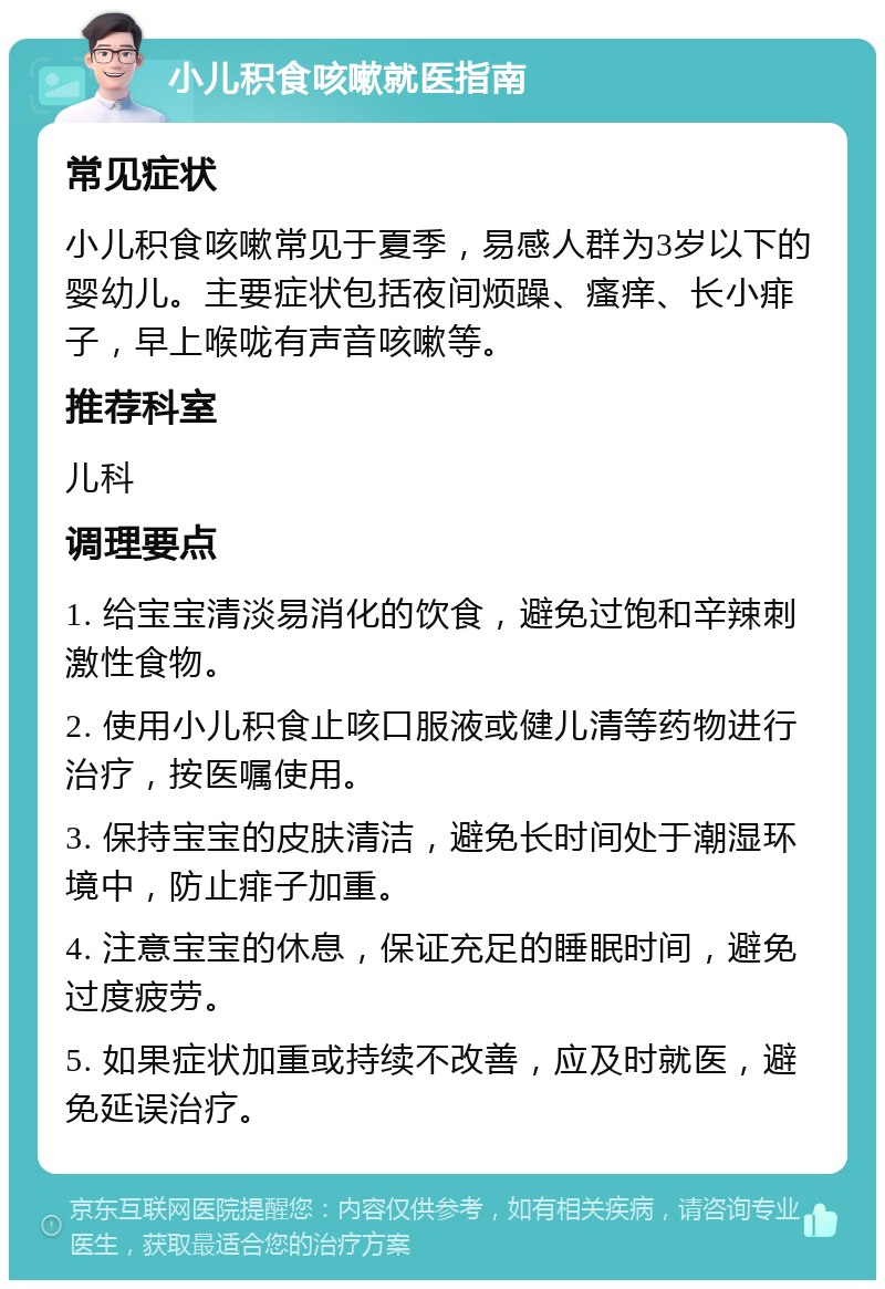 小儿积食咳嗽就医指南 常见症状 小儿积食咳嗽常见于夏季，易感人群为3岁以下的婴幼儿。主要症状包括夜间烦躁、瘙痒、长小痱子，早上喉咙有声音咳嗽等。 推荐科室 儿科 调理要点 1. 给宝宝清淡易消化的饮食，避免过饱和辛辣刺激性食物。 2. 使用小儿积食止咳口服液或健儿清等药物进行治疗，按医嘱使用。 3. 保持宝宝的皮肤清洁，避免长时间处于潮湿环境中，防止痱子加重。 4. 注意宝宝的休息，保证充足的睡眠时间，避免过度疲劳。 5. 如果症状加重或持续不改善，应及时就医，避免延误治疗。