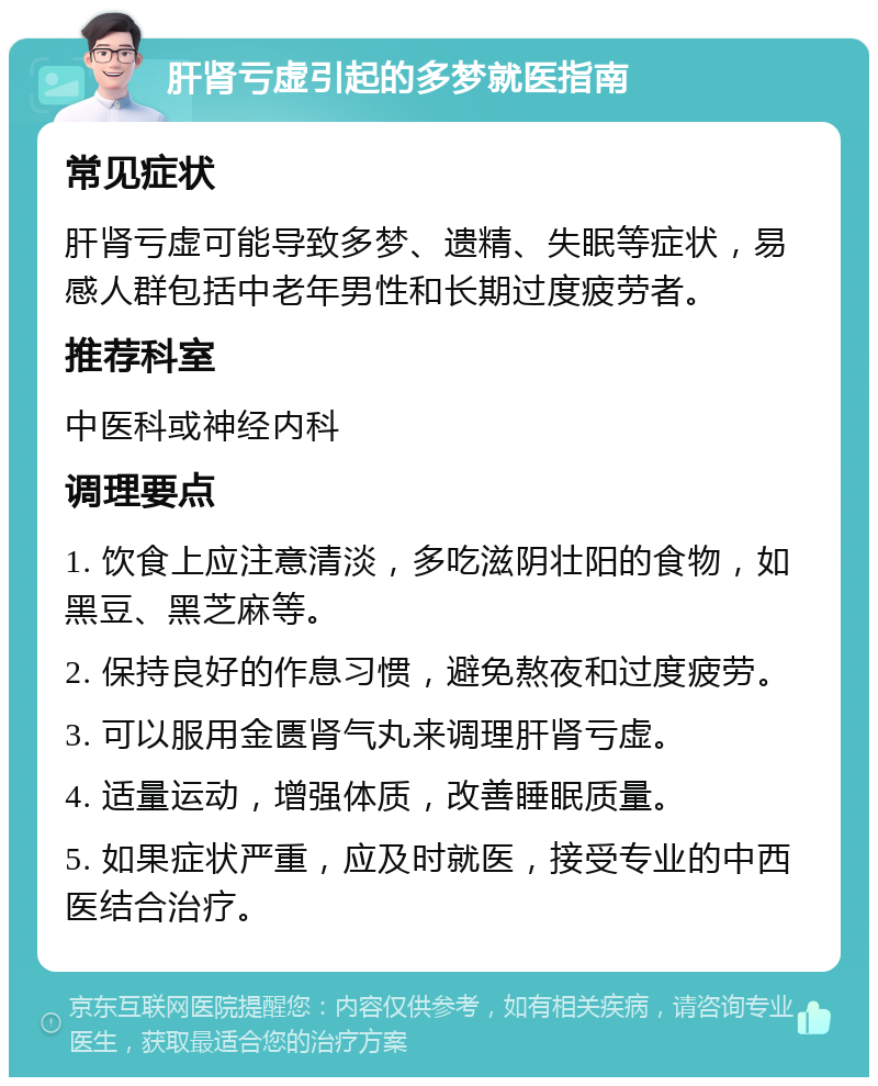 肝肾亏虚引起的多梦就医指南 常见症状 肝肾亏虚可能导致多梦、遗精、失眠等症状，易感人群包括中老年男性和长期过度疲劳者。 推荐科室 中医科或神经内科 调理要点 1. 饮食上应注意清淡，多吃滋阴壮阳的食物，如黑豆、黑芝麻等。 2. 保持良好的作息习惯，避免熬夜和过度疲劳。 3. 可以服用金匮肾气丸来调理肝肾亏虚。 4. 适量运动，增强体质，改善睡眠质量。 5. 如果症状严重，应及时就医，接受专业的中西医结合治疗。