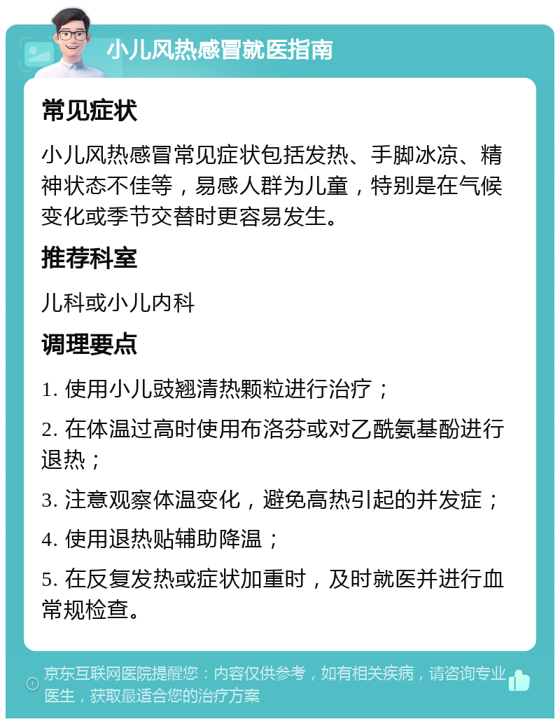 小儿风热感冒就医指南 常见症状 小儿风热感冒常见症状包括发热、手脚冰凉、精神状态不佳等，易感人群为儿童，特别是在气候变化或季节交替时更容易发生。 推荐科室 儿科或小儿内科 调理要点 1. 使用小儿豉翘清热颗粒进行治疗； 2. 在体温过高时使用布洛芬或对乙酰氨基酚进行退热； 3. 注意观察体温变化，避免高热引起的并发症； 4. 使用退热贴辅助降温； 5. 在反复发热或症状加重时，及时就医并进行血常规检查。