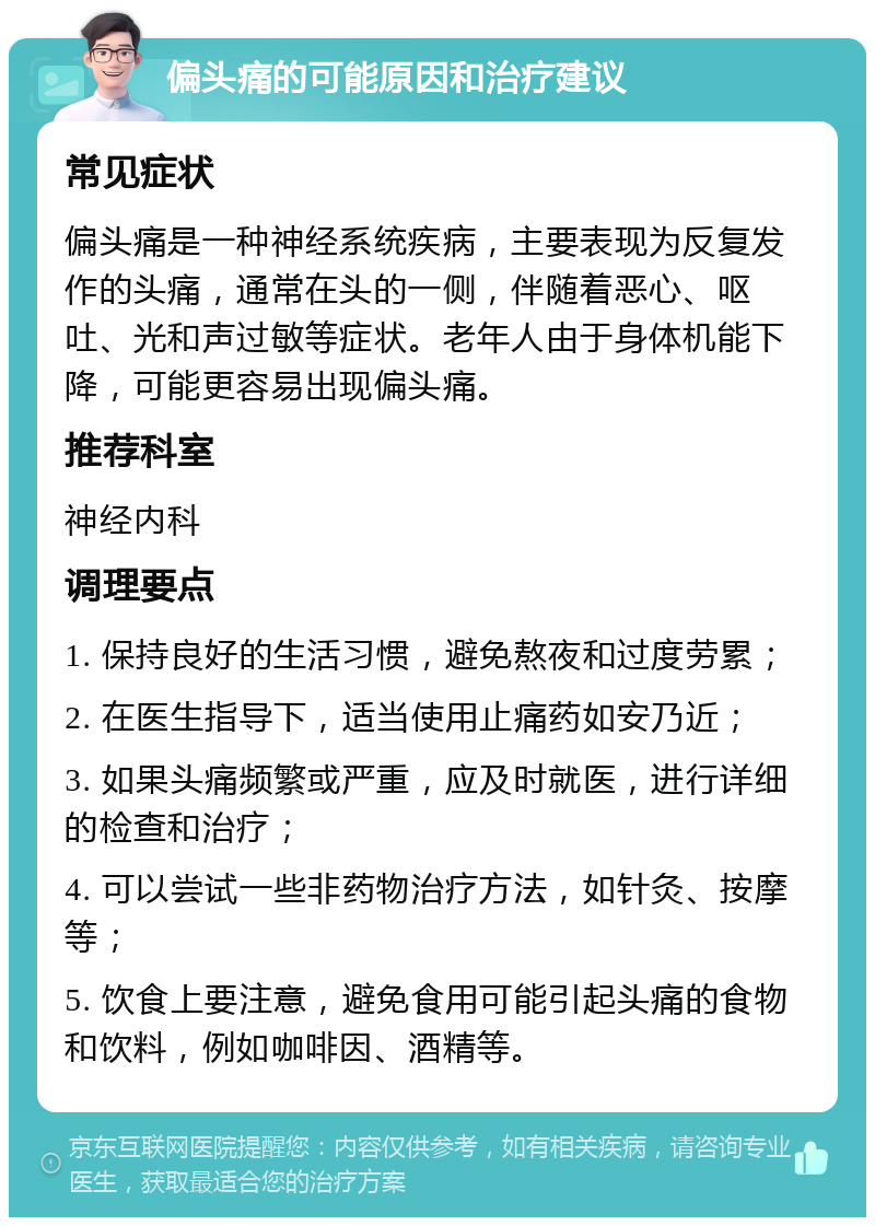 偏头痛的可能原因和治疗建议 常见症状 偏头痛是一种神经系统疾病，主要表现为反复发作的头痛，通常在头的一侧，伴随着恶心、呕吐、光和声过敏等症状。老年人由于身体机能下降，可能更容易出现偏头痛。 推荐科室 神经内科 调理要点 1. 保持良好的生活习惯，避免熬夜和过度劳累； 2. 在医生指导下，适当使用止痛药如安乃近； 3. 如果头痛频繁或严重，应及时就医，进行详细的检查和治疗； 4. 可以尝试一些非药物治疗方法，如针灸、按摩等； 5. 饮食上要注意，避免食用可能引起头痛的食物和饮料，例如咖啡因、酒精等。
