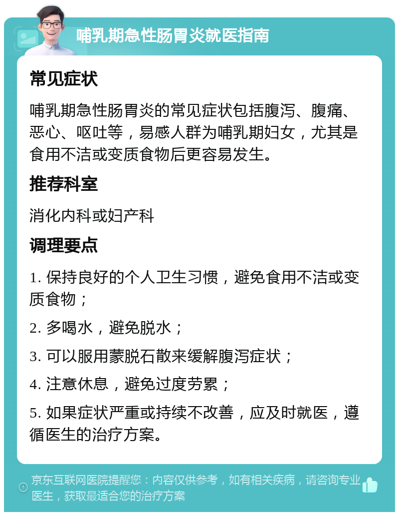 哺乳期急性肠胃炎就医指南 常见症状 哺乳期急性肠胃炎的常见症状包括腹泻、腹痛、恶心、呕吐等，易感人群为哺乳期妇女，尤其是食用不洁或变质食物后更容易发生。 推荐科室 消化内科或妇产科 调理要点 1. 保持良好的个人卫生习惯，避免食用不洁或变质食物； 2. 多喝水，避免脱水； 3. 可以服用蒙脱石散来缓解腹泻症状； 4. 注意休息，避免过度劳累； 5. 如果症状严重或持续不改善，应及时就医，遵循医生的治疗方案。