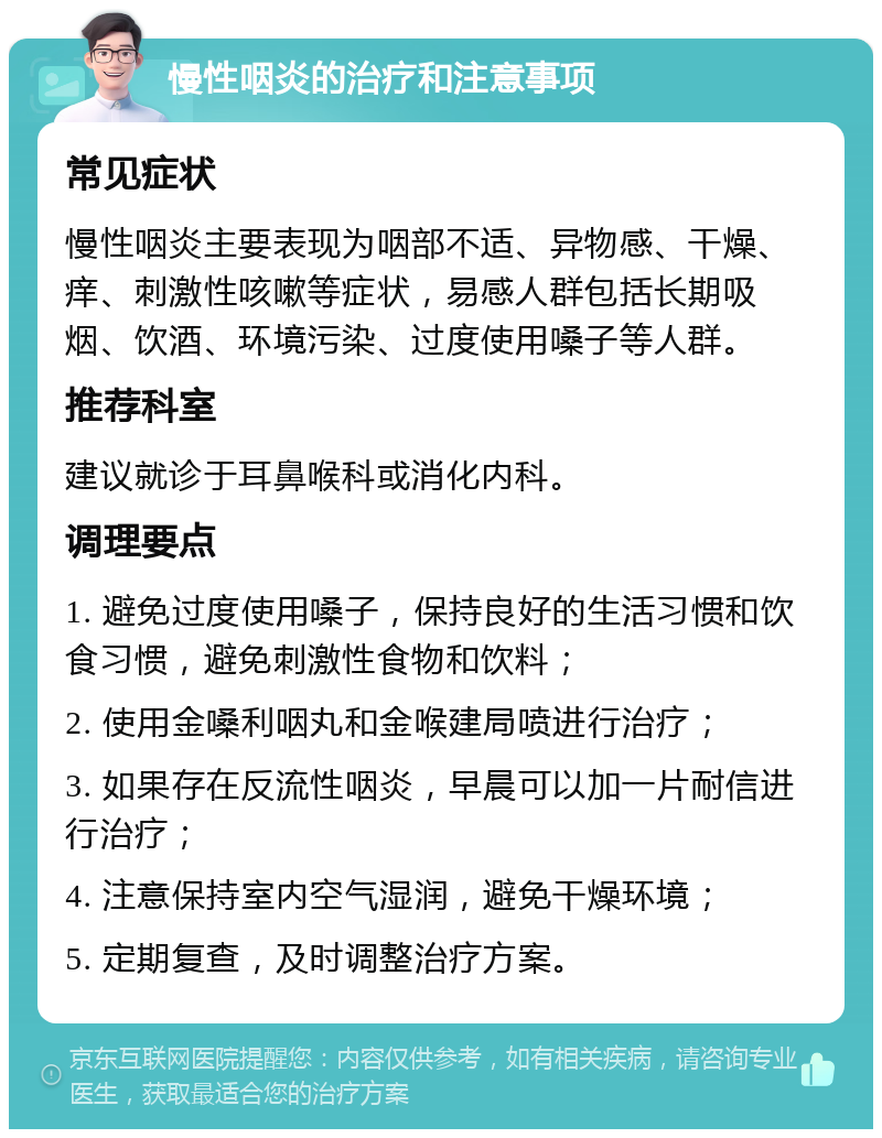 慢性咽炎的治疗和注意事项 常见症状 慢性咽炎主要表现为咽部不适、异物感、干燥、痒、刺激性咳嗽等症状，易感人群包括长期吸烟、饮酒、环境污染、过度使用嗓子等人群。 推荐科室 建议就诊于耳鼻喉科或消化内科。 调理要点 1. 避免过度使用嗓子，保持良好的生活习惯和饮食习惯，避免刺激性食物和饮料； 2. 使用金嗓利咽丸和金喉建局喷进行治疗； 3. 如果存在反流性咽炎，早晨可以加一片耐信进行治疗； 4. 注意保持室内空气湿润，避免干燥环境； 5. 定期复查，及时调整治疗方案。