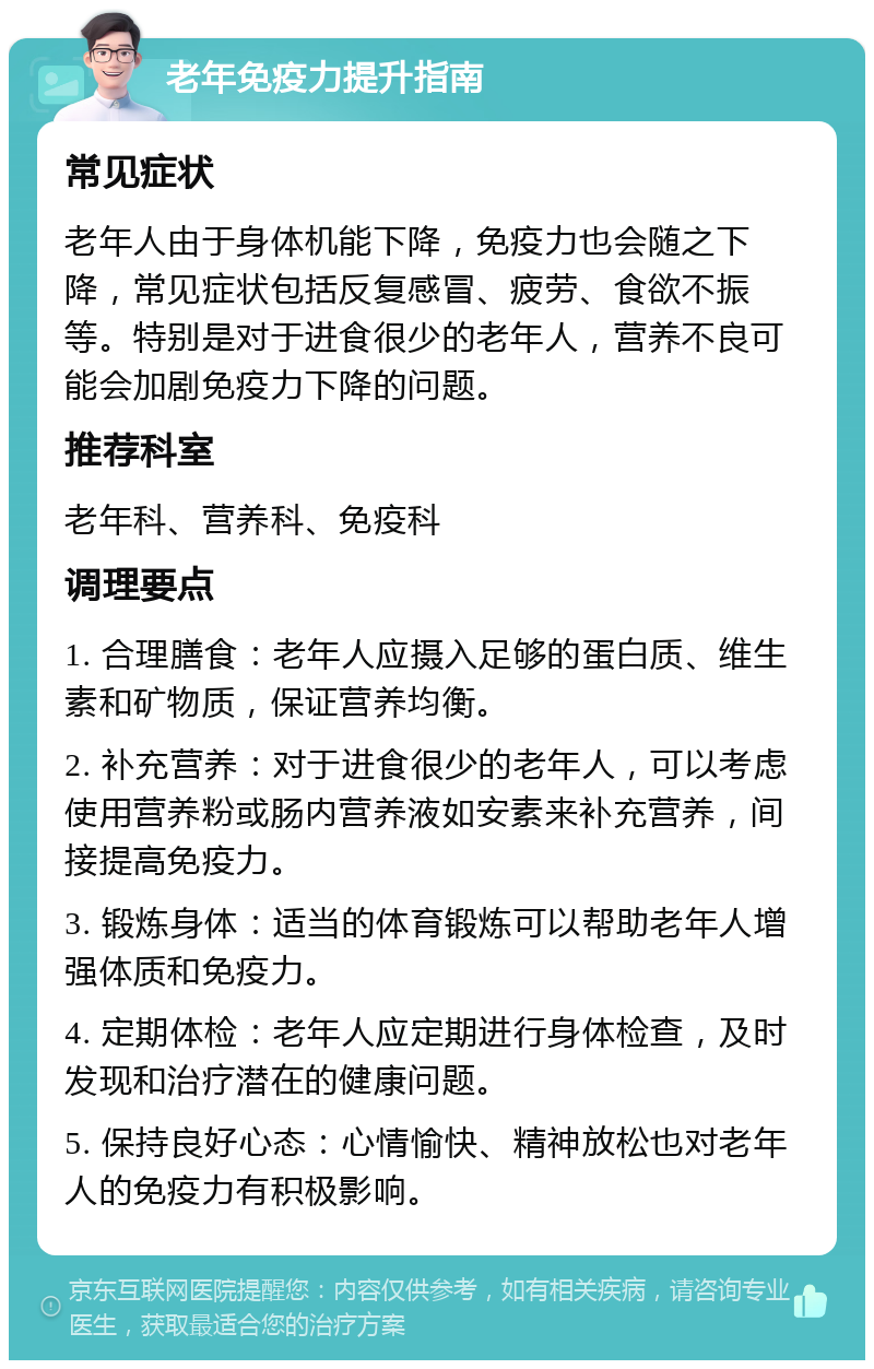 老年免疫力提升指南 常见症状 老年人由于身体机能下降，免疫力也会随之下降，常见症状包括反复感冒、疲劳、食欲不振等。特别是对于进食很少的老年人，营养不良可能会加剧免疫力下降的问题。 推荐科室 老年科、营养科、免疫科 调理要点 1. 合理膳食：老年人应摄入足够的蛋白质、维生素和矿物质，保证营养均衡。 2. 补充营养：对于进食很少的老年人，可以考虑使用营养粉或肠内营养液如安素来补充营养，间接提高免疫力。 3. 锻炼身体：适当的体育锻炼可以帮助老年人增强体质和免疫力。 4. 定期体检：老年人应定期进行身体检查，及时发现和治疗潜在的健康问题。 5. 保持良好心态：心情愉快、精神放松也对老年人的免疫力有积极影响。