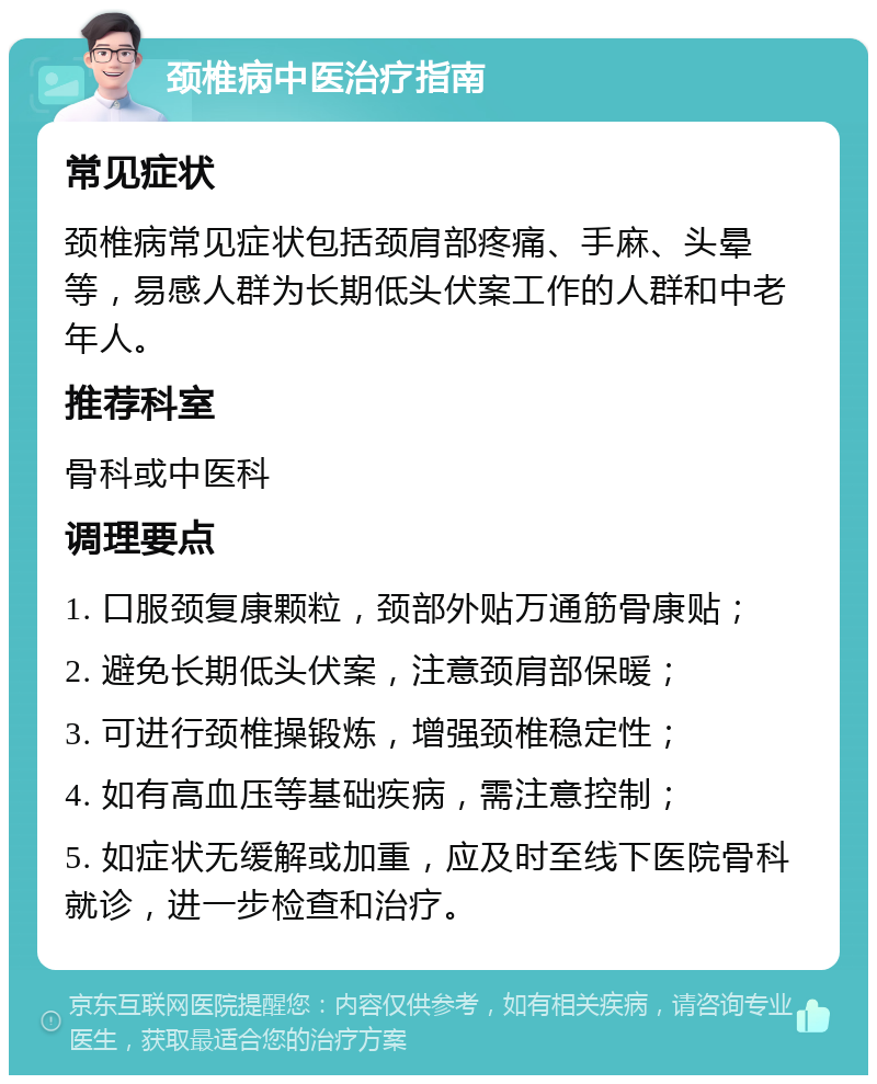 颈椎病中医治疗指南 常见症状 颈椎病常见症状包括颈肩部疼痛、手麻、头晕等，易感人群为长期低头伏案工作的人群和中老年人。 推荐科室 骨科或中医科 调理要点 1. 口服颈复康颗粒，颈部外贴万通筋骨康贴； 2. 避免长期低头伏案，注意颈肩部保暖； 3. 可进行颈椎操锻炼，增强颈椎稳定性； 4. 如有高血压等基础疾病，需注意控制； 5. 如症状无缓解或加重，应及时至线下医院骨科就诊，进一步检查和治疗。