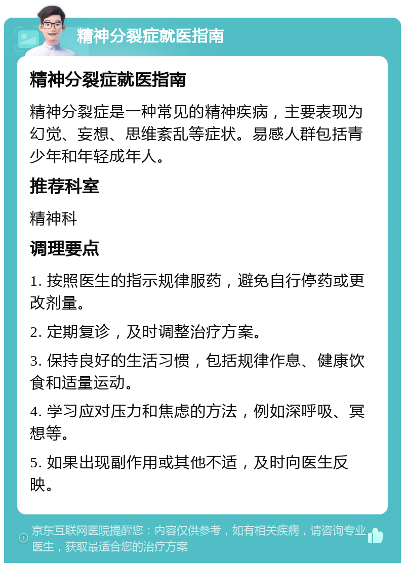 精神分裂症就医指南 精神分裂症就医指南 精神分裂症是一种常见的精神疾病，主要表现为幻觉、妄想、思维紊乱等症状。易感人群包括青少年和年轻成年人。 推荐科室 精神科 调理要点 1. 按照医生的指示规律服药，避免自行停药或更改剂量。 2. 定期复诊，及时调整治疗方案。 3. 保持良好的生活习惯，包括规律作息、健康饮食和适量运动。 4. 学习应对压力和焦虑的方法，例如深呼吸、冥想等。 5. 如果出现副作用或其他不适，及时向医生反映。