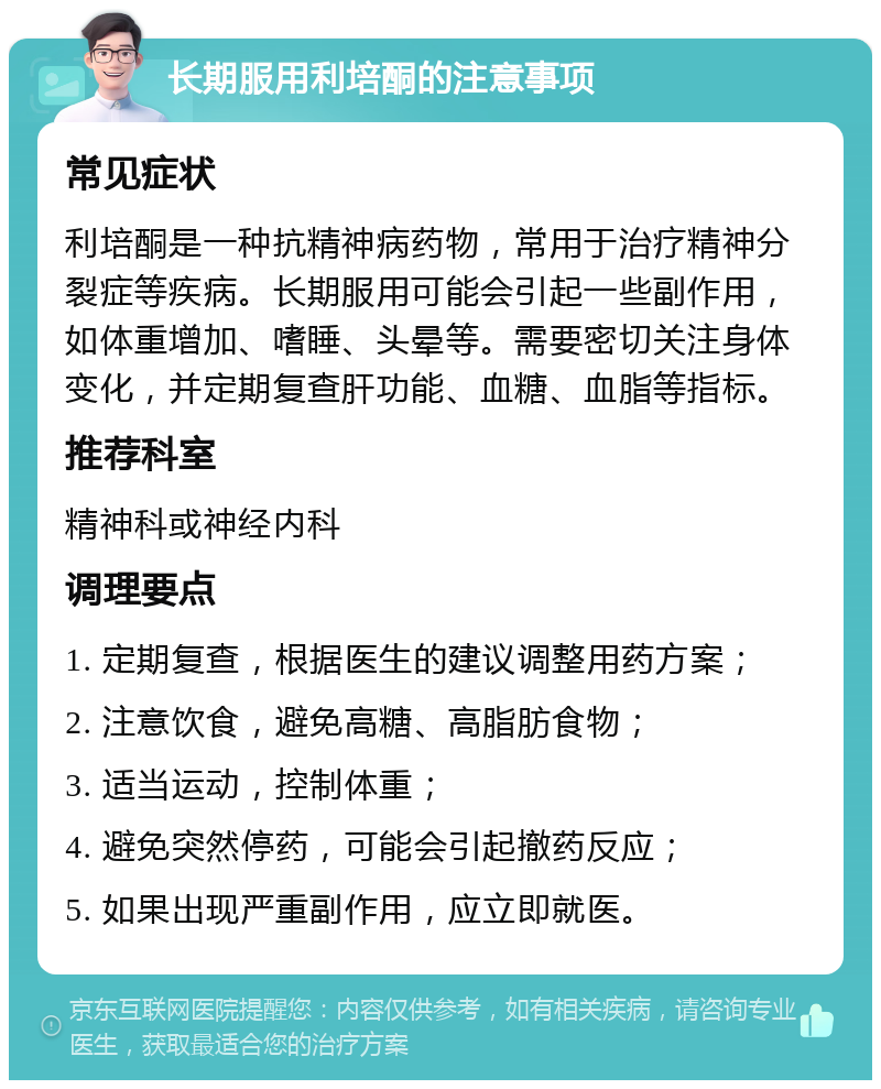 长期服用利培酮的注意事项 常见症状 利培酮是一种抗精神病药物，常用于治疗精神分裂症等疾病。长期服用可能会引起一些副作用，如体重增加、嗜睡、头晕等。需要密切关注身体变化，并定期复查肝功能、血糖、血脂等指标。 推荐科室 精神科或神经内科 调理要点 1. 定期复查，根据医生的建议调整用药方案； 2. 注意饮食，避免高糖、高脂肪食物； 3. 适当运动，控制体重； 4. 避免突然停药，可能会引起撤药反应； 5. 如果出现严重副作用，应立即就医。