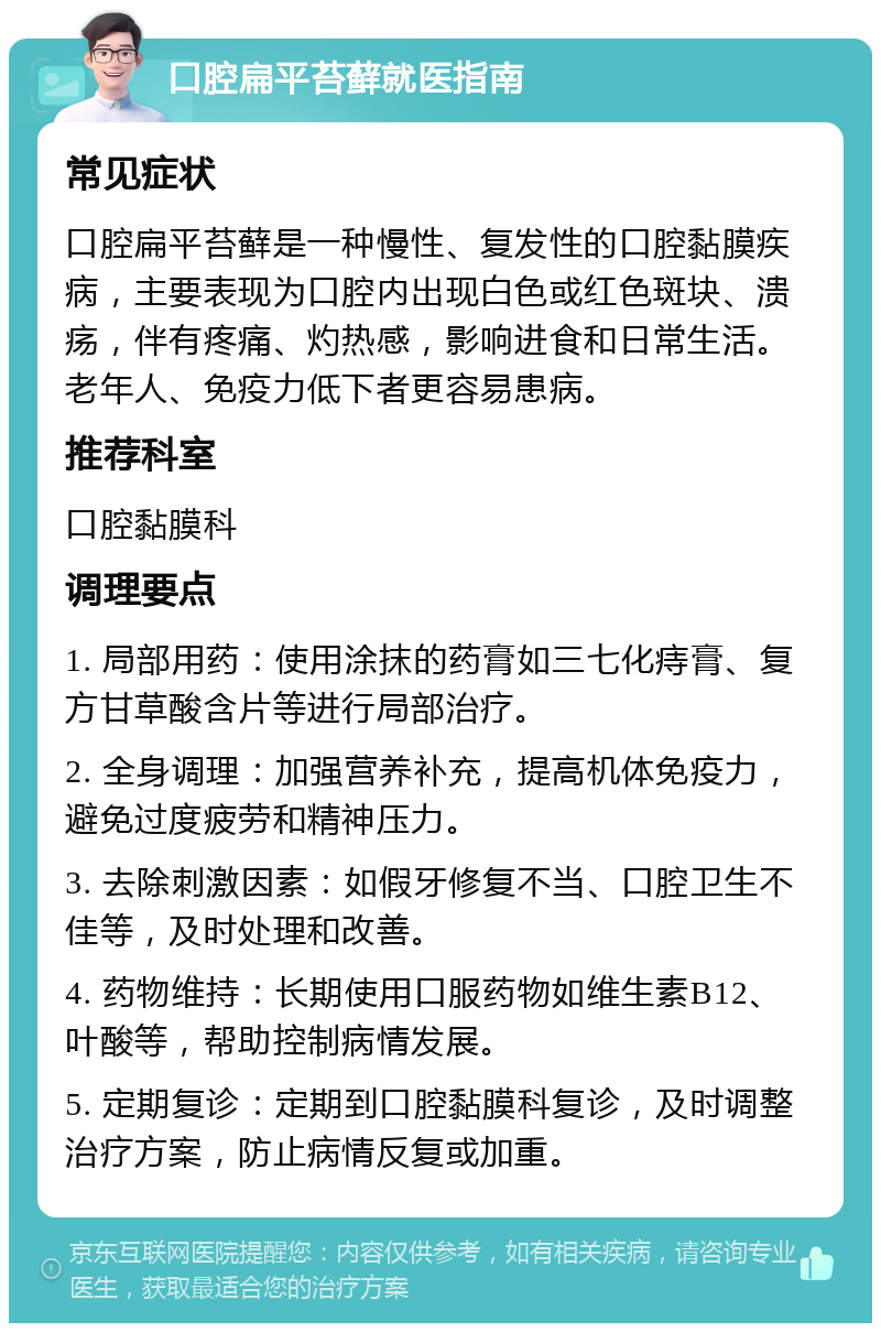 口腔扁平苔藓就医指南 常见症状 口腔扁平苔藓是一种慢性、复发性的口腔黏膜疾病，主要表现为口腔内出现白色或红色斑块、溃疡，伴有疼痛、灼热感，影响进食和日常生活。老年人、免疫力低下者更容易患病。 推荐科室 口腔黏膜科 调理要点 1. 局部用药：使用涂抹的药膏如三七化痔膏、复方甘草酸含片等进行局部治疗。 2. 全身调理：加强营养补充，提高机体免疫力，避免过度疲劳和精神压力。 3. 去除刺激因素：如假牙修复不当、口腔卫生不佳等，及时处理和改善。 4. 药物维持：长期使用口服药物如维生素B12、叶酸等，帮助控制病情发展。 5. 定期复诊：定期到口腔黏膜科复诊，及时调整治疗方案，防止病情反复或加重。