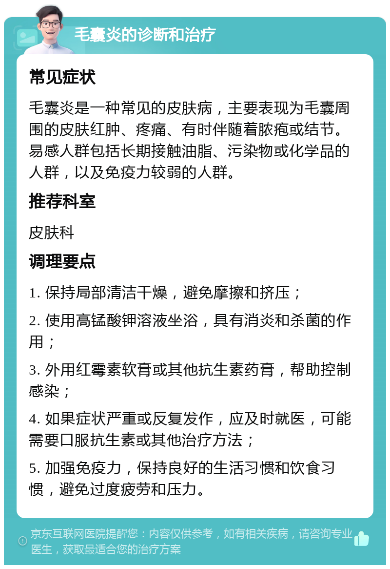 毛囊炎的诊断和治疗 常见症状 毛囊炎是一种常见的皮肤病，主要表现为毛囊周围的皮肤红肿、疼痛、有时伴随着脓疱或结节。易感人群包括长期接触油脂、污染物或化学品的人群，以及免疫力较弱的人群。 推荐科室 皮肤科 调理要点 1. 保持局部清洁干燥，避免摩擦和挤压； 2. 使用高锰酸钾溶液坐浴，具有消炎和杀菌的作用； 3. 外用红霉素软膏或其他抗生素药膏，帮助控制感染； 4. 如果症状严重或反复发作，应及时就医，可能需要口服抗生素或其他治疗方法； 5. 加强免疫力，保持良好的生活习惯和饮食习惯，避免过度疲劳和压力。