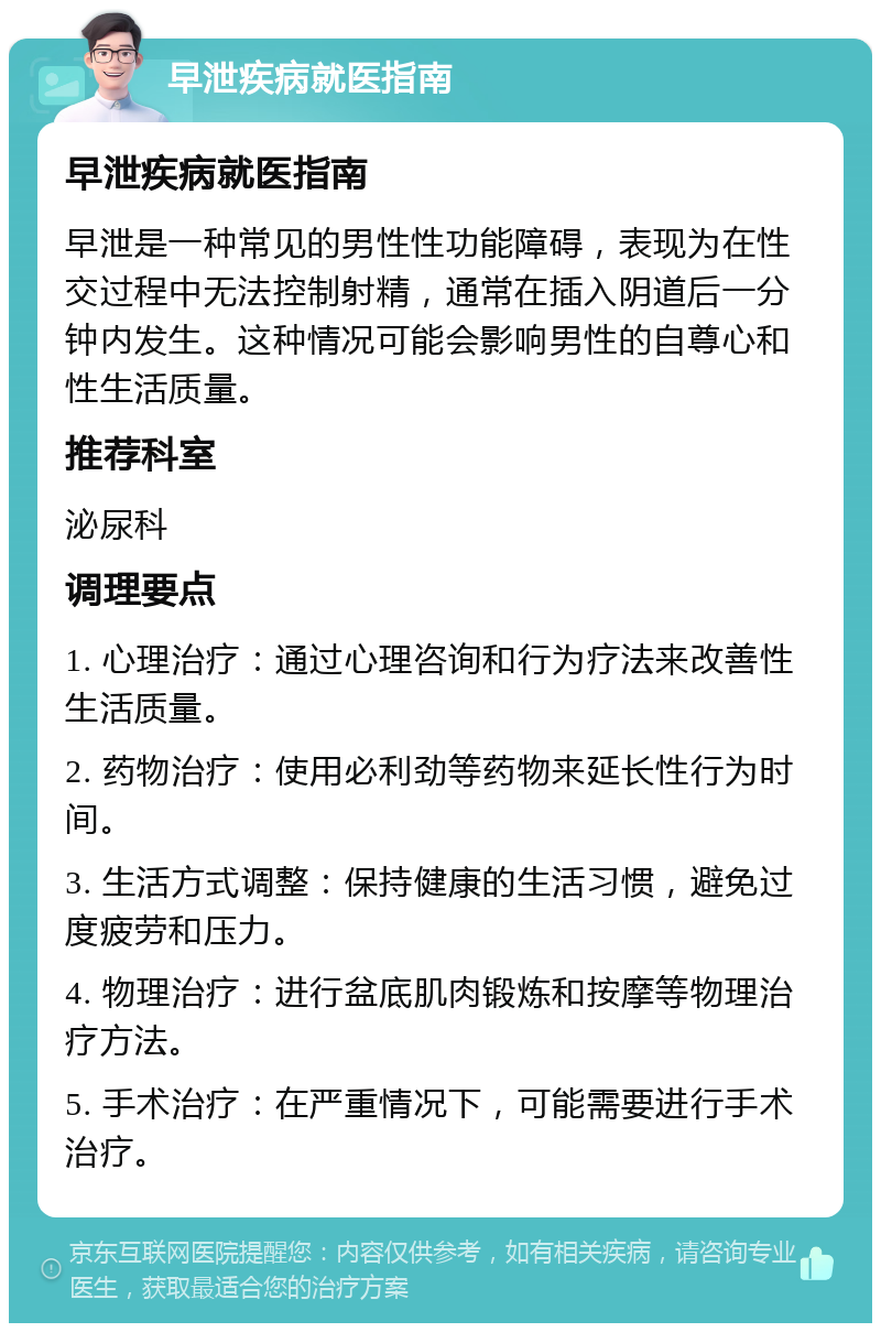 早泄疾病就医指南 早泄疾病就医指南 早泄是一种常见的男性性功能障碍，表现为在性交过程中无法控制射精，通常在插入阴道后一分钟内发生。这种情况可能会影响男性的自尊心和性生活质量。 推荐科室 泌尿科 调理要点 1. 心理治疗：通过心理咨询和行为疗法来改善性生活质量。 2. 药物治疗：使用必利劲等药物来延长性行为时间。 3. 生活方式调整：保持健康的生活习惯，避免过度疲劳和压力。 4. 物理治疗：进行盆底肌肉锻炼和按摩等物理治疗方法。 5. 手术治疗：在严重情况下，可能需要进行手术治疗。