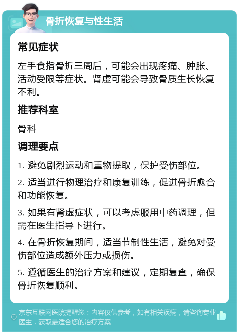 骨折恢复与性生活 常见症状 左手食指骨折三周后，可能会出现疼痛、肿胀、活动受限等症状。肾虚可能会导致骨质生长恢复不利。 推荐科室 骨科 调理要点 1. 避免剧烈运动和重物提取，保护受伤部位。 2. 适当进行物理治疗和康复训练，促进骨折愈合和功能恢复。 3. 如果有肾虚症状，可以考虑服用中药调理，但需在医生指导下进行。 4. 在骨折恢复期间，适当节制性生活，避免对受伤部位造成额外压力或损伤。 5. 遵循医生的治疗方案和建议，定期复查，确保骨折恢复顺利。