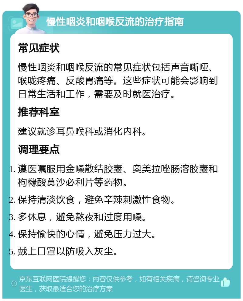 慢性咽炎和咽喉反流的治疗指南 常见症状 慢性咽炎和咽喉反流的常见症状包括声音嘶哑、喉咙疼痛、反酸胃痛等。这些症状可能会影响到日常生活和工作，需要及时就医治疗。 推荐科室 建议就诊耳鼻喉科或消化内科。 调理要点 遵医嘱服用金嗓散结胶囊、奥美拉唑肠溶胶囊和枸橼酸莫沙必利片等药物。 保持清淡饮食，避免辛辣刺激性食物。 多休息，避免熬夜和过度用嗓。 保持愉快的心情，避免压力过大。 戴上口罩以防吸入灰尘。