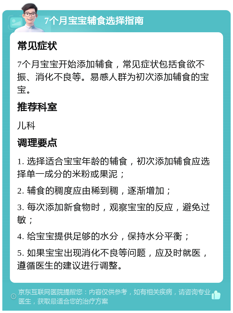 7个月宝宝辅食选择指南 常见症状 7个月宝宝开始添加辅食，常见症状包括食欲不振、消化不良等。易感人群为初次添加辅食的宝宝。 推荐科室 儿科 调理要点 1. 选择适合宝宝年龄的辅食，初次添加辅食应选择单一成分的米粉或果泥； 2. 辅食的稠度应由稀到稠，逐渐增加； 3. 每次添加新食物时，观察宝宝的反应，避免过敏； 4. 给宝宝提供足够的水分，保持水分平衡； 5. 如果宝宝出现消化不良等问题，应及时就医，遵循医生的建议进行调整。