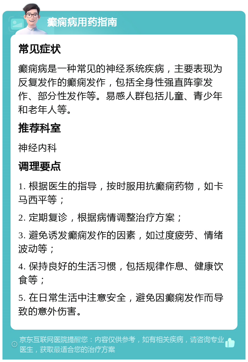 癫痫病用药指南 常见症状 癫痫病是一种常见的神经系统疾病，主要表现为反复发作的癫痫发作，包括全身性强直阵挛发作、部分性发作等。易感人群包括儿童、青少年和老年人等。 推荐科室 神经内科 调理要点 1. 根据医生的指导，按时服用抗癫痫药物，如卡马西平等； 2. 定期复诊，根据病情调整治疗方案； 3. 避免诱发癫痫发作的因素，如过度疲劳、情绪波动等； 4. 保持良好的生活习惯，包括规律作息、健康饮食等； 5. 在日常生活中注意安全，避免因癫痫发作而导致的意外伤害。