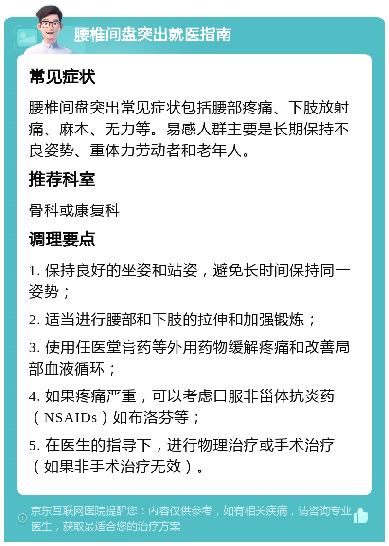 腰椎间盘突出就医指南 常见症状 腰椎间盘突出常见症状包括腰部疼痛、下肢放射痛、麻木、无力等。易感人群主要是长期保持不良姿势、重体力劳动者和老年人。 推荐科室 骨科或康复科 调理要点 1. 保持良好的坐姿和站姿，避免长时间保持同一姿势； 2. 适当进行腰部和下肢的拉伸和加强锻炼； 3. 使用任医堂膏药等外用药物缓解疼痛和改善局部血液循环； 4. 如果疼痛严重，可以考虑口服非甾体抗炎药（NSAIDs）如布洛芬等； 5. 在医生的指导下，进行物理治疗或手术治疗（如果非手术治疗无效）。