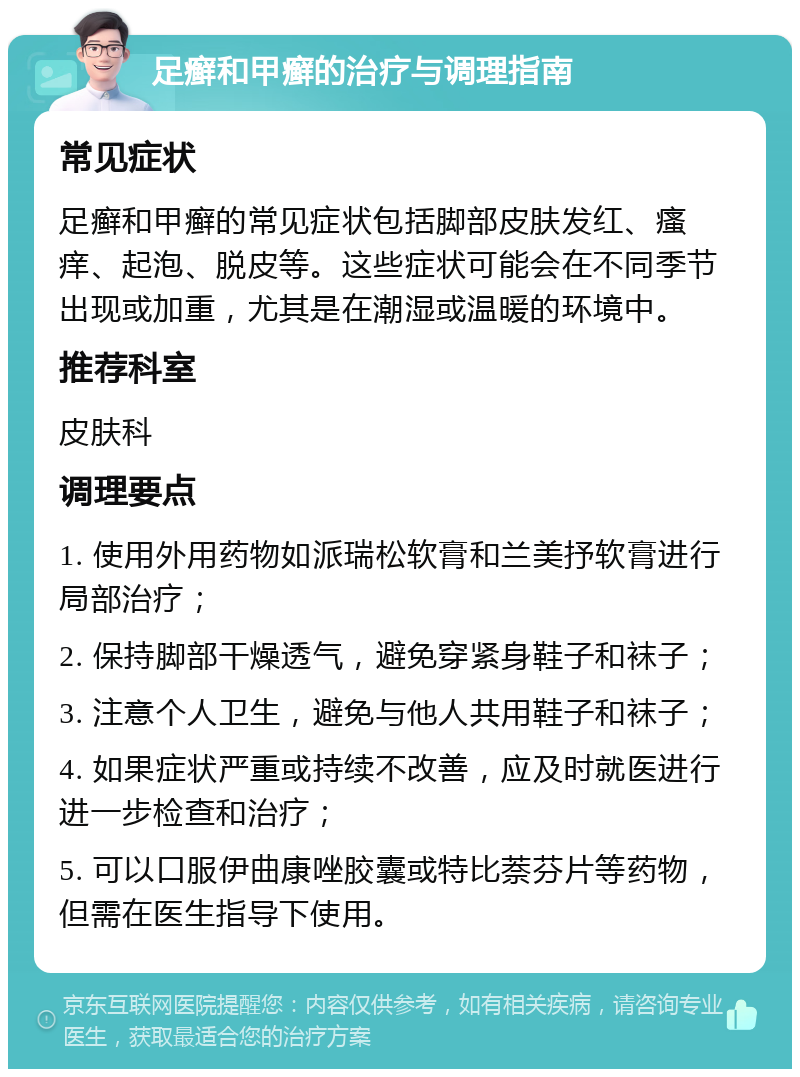 足癣和甲癣的治疗与调理指南 常见症状 足癣和甲癣的常见症状包括脚部皮肤发红、瘙痒、起泡、脱皮等。这些症状可能会在不同季节出现或加重，尤其是在潮湿或温暖的环境中。 推荐科室 皮肤科 调理要点 1. 使用外用药物如派瑞松软膏和兰美抒软膏进行局部治疗； 2. 保持脚部干燥透气，避免穿紧身鞋子和袜子； 3. 注意个人卫生，避免与他人共用鞋子和袜子； 4. 如果症状严重或持续不改善，应及时就医进行进一步检查和治疗； 5. 可以口服伊曲康唑胶囊或特比萘芬片等药物，但需在医生指导下使用。