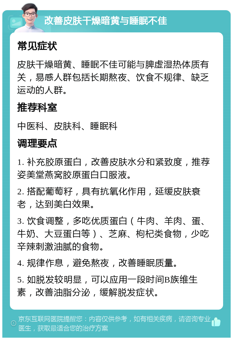 改善皮肤干燥暗黄与睡眠不佳 常见症状 皮肤干燥暗黄、睡眠不佳可能与脾虚湿热体质有关，易感人群包括长期熬夜、饮食不规律、缺乏运动的人群。 推荐科室 中医科、皮肤科、睡眠科 调理要点 1. 补充胶原蛋白，改善皮肤水分和紧致度，推荐姿美堂燕窝胶原蛋白口服液。 2. 搭配葡萄籽，具有抗氧化作用，延缓皮肤衰老，达到美白效果。 3. 饮食调整，多吃优质蛋白（牛肉、羊肉、蛋、牛奶、大豆蛋白等）、芝麻、枸杞类食物，少吃辛辣刺激油腻的食物。 4. 规律作息，避免熬夜，改善睡眠质量。 5. 如脱发较明显，可以应用一段时间B族维生素，改善油脂分泌，缓解脱发症状。