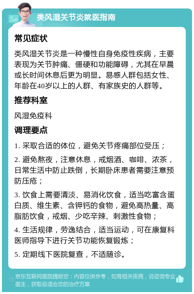 类风湿关节炎就医指南 常见症状 类风湿关节炎是一种慢性自身免疫性疾病，主要表现为关节肿痛、僵硬和功能障碍，尤其在早晨或长时间休息后更为明显。易感人群包括女性、年龄在40岁以上的人群、有家族史的人群等。 推荐科室 风湿免疫科 调理要点 1. 采取合适的体位，避免关节疼痛部位受压； 2. 避免熬夜，注意休息，戒烟酒、咖啡、浓茶，日常生活中防止跌倒，长期卧床患者需要注意预防压疮； 3. 饮食上需要清淡、易消化饮食，适当吃富含蛋白质、维生素、含钾钙的食物，避免高热量、高脂肪饮食，戒烟、少吃辛辣、刺激性食物； 4. 生活规律，劳逸结合，适当运动，可在康复科医师指导下进行关节功能恢复锻炼； 5. 定期线下医院复查，不适随诊。