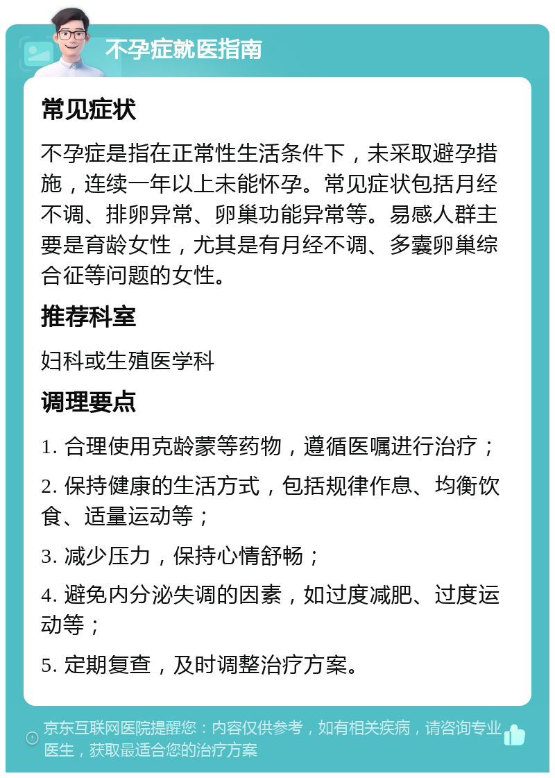 不孕症就医指南 常见症状 不孕症是指在正常性生活条件下，未采取避孕措施，连续一年以上未能怀孕。常见症状包括月经不调、排卵异常、卵巢功能异常等。易感人群主要是育龄女性，尤其是有月经不调、多囊卵巢综合征等问题的女性。 推荐科室 妇科或生殖医学科 调理要点 1. 合理使用克龄蒙等药物，遵循医嘱进行治疗； 2. 保持健康的生活方式，包括规律作息、均衡饮食、适量运动等； 3. 减少压力，保持心情舒畅； 4. 避免内分泌失调的因素，如过度减肥、过度运动等； 5. 定期复查，及时调整治疗方案。