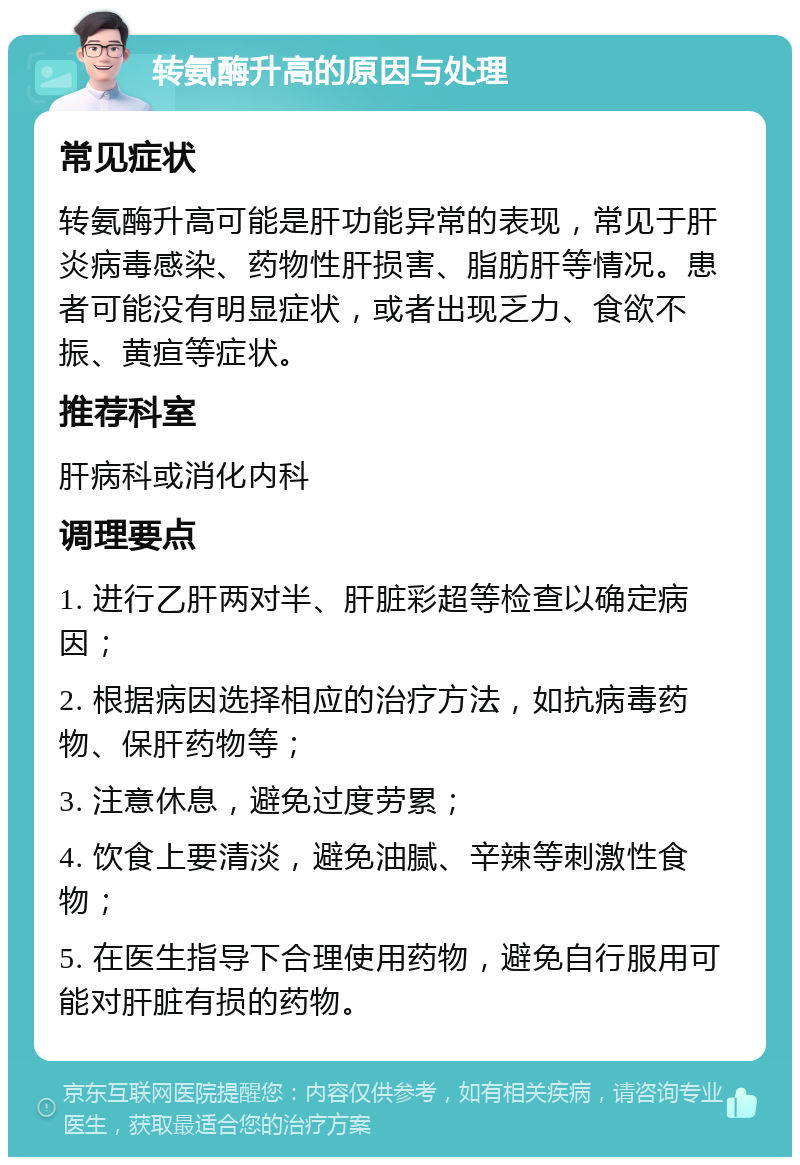 转氨酶升高的原因与处理 常见症状 转氨酶升高可能是肝功能异常的表现，常见于肝炎病毒感染、药物性肝损害、脂肪肝等情况。患者可能没有明显症状，或者出现乏力、食欲不振、黄疸等症状。 推荐科室 肝病科或消化内科 调理要点 1. 进行乙肝两对半、肝脏彩超等检查以确定病因； 2. 根据病因选择相应的治疗方法，如抗病毒药物、保肝药物等； 3. 注意休息，避免过度劳累； 4. 饮食上要清淡，避免油腻、辛辣等刺激性食物； 5. 在医生指导下合理使用药物，避免自行服用可能对肝脏有损的药物。