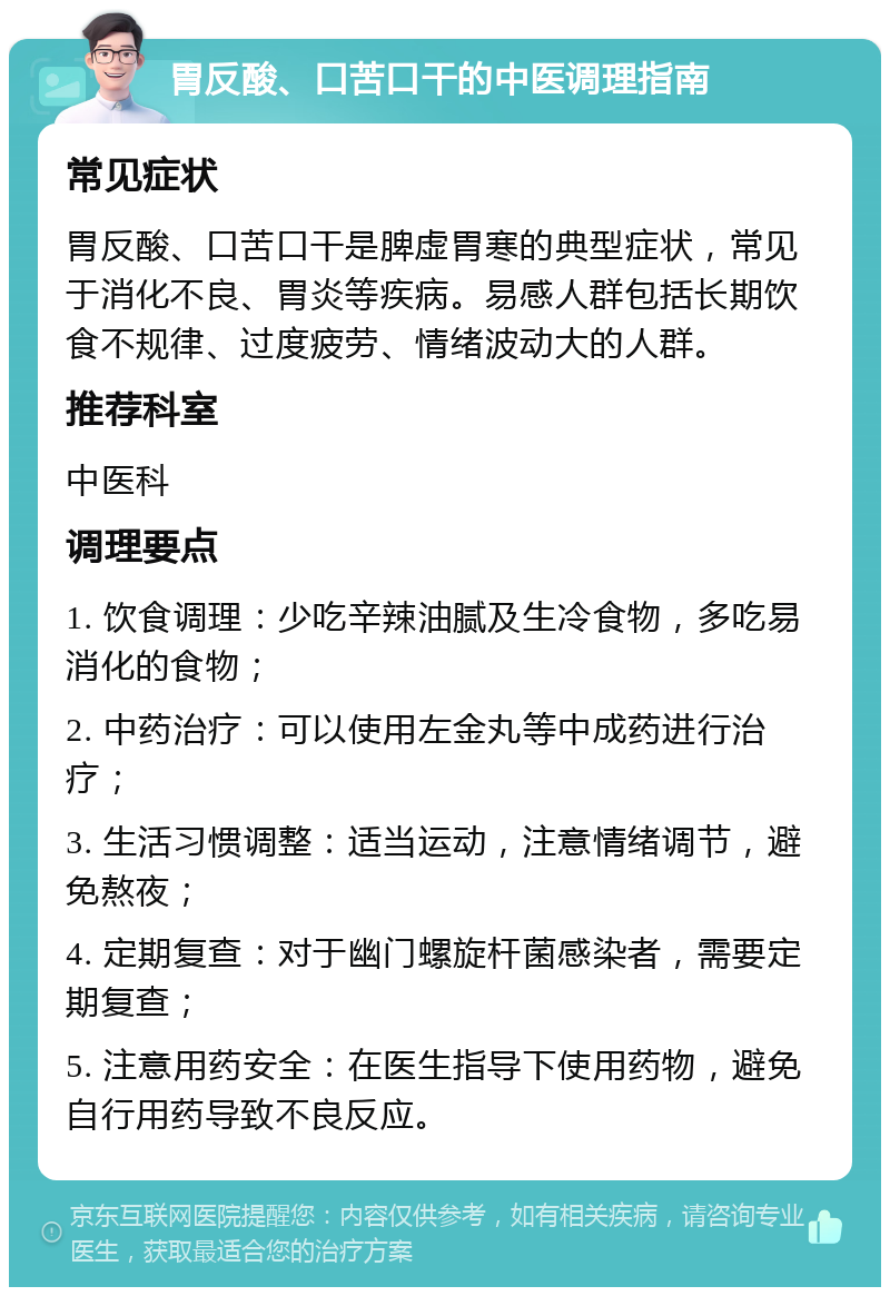 胃反酸、口苦口干的中医调理指南 常见症状 胃反酸、口苦口干是脾虚胃寒的典型症状，常见于消化不良、胃炎等疾病。易感人群包括长期饮食不规律、过度疲劳、情绪波动大的人群。 推荐科室 中医科 调理要点 1. 饮食调理：少吃辛辣油腻及生冷食物，多吃易消化的食物； 2. 中药治疗：可以使用左金丸等中成药进行治疗； 3. 生活习惯调整：适当运动，注意情绪调节，避免熬夜； 4. 定期复查：对于幽门螺旋杆菌感染者，需要定期复查； 5. 注意用药安全：在医生指导下使用药物，避免自行用药导致不良反应。