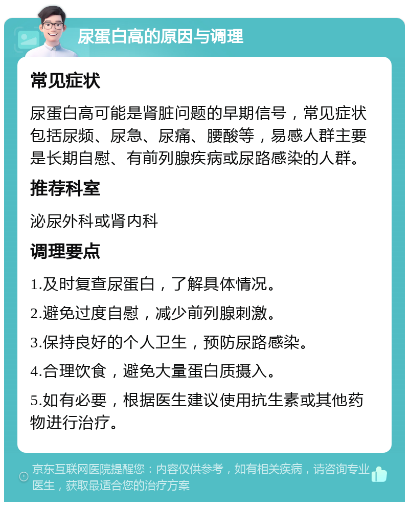 尿蛋白高的原因与调理 常见症状 尿蛋白高可能是肾脏问题的早期信号，常见症状包括尿频、尿急、尿痛、腰酸等，易感人群主要是长期自慰、有前列腺疾病或尿路感染的人群。 推荐科室 泌尿外科或肾内科 调理要点 1.及时复查尿蛋白，了解具体情况。 2.避免过度自慰，减少前列腺刺激。 3.保持良好的个人卫生，预防尿路感染。 4.合理饮食，避免大量蛋白质摄入。 5.如有必要，根据医生建议使用抗生素或其他药物进行治疗。