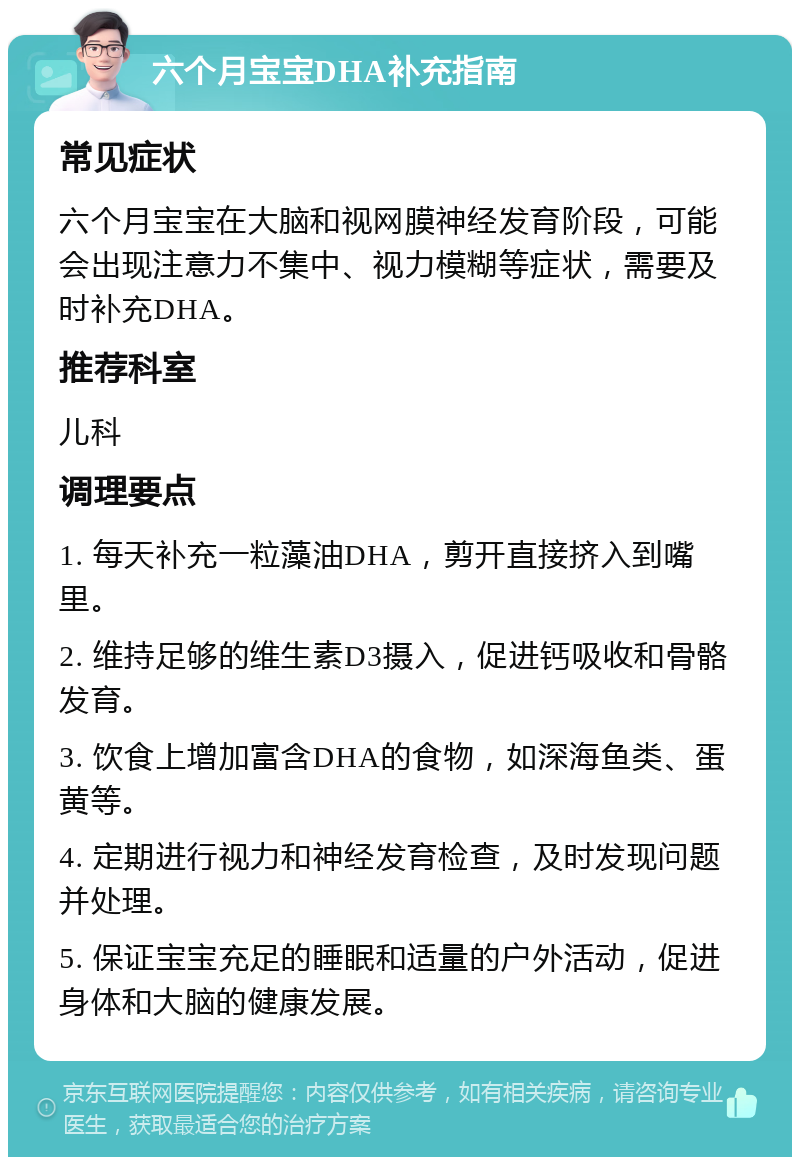 六个月宝宝DHA补充指南 常见症状 六个月宝宝在大脑和视网膜神经发育阶段，可能会出现注意力不集中、视力模糊等症状，需要及时补充DHA。 推荐科室 儿科 调理要点 1. 每天补充一粒藻油DHA，剪开直接挤入到嘴里。 2. 维持足够的维生素D3摄入，促进钙吸收和骨骼发育。 3. 饮食上增加富含DHA的食物，如深海鱼类、蛋黄等。 4. 定期进行视力和神经发育检查，及时发现问题并处理。 5. 保证宝宝充足的睡眠和适量的户外活动，促进身体和大脑的健康发展。