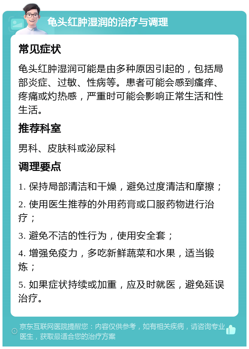 龟头红肿湿润的治疗与调理 常见症状 龟头红肿湿润可能是由多种原因引起的，包括局部炎症、过敏、性病等。患者可能会感到瘙痒、疼痛或灼热感，严重时可能会影响正常生活和性生活。 推荐科室 男科、皮肤科或泌尿科 调理要点 1. 保持局部清洁和干燥，避免过度清洁和摩擦； 2. 使用医生推荐的外用药膏或口服药物进行治疗； 3. 避免不洁的性行为，使用安全套； 4. 增强免疫力，多吃新鲜蔬菜和水果，适当锻炼； 5. 如果症状持续或加重，应及时就医，避免延误治疗。