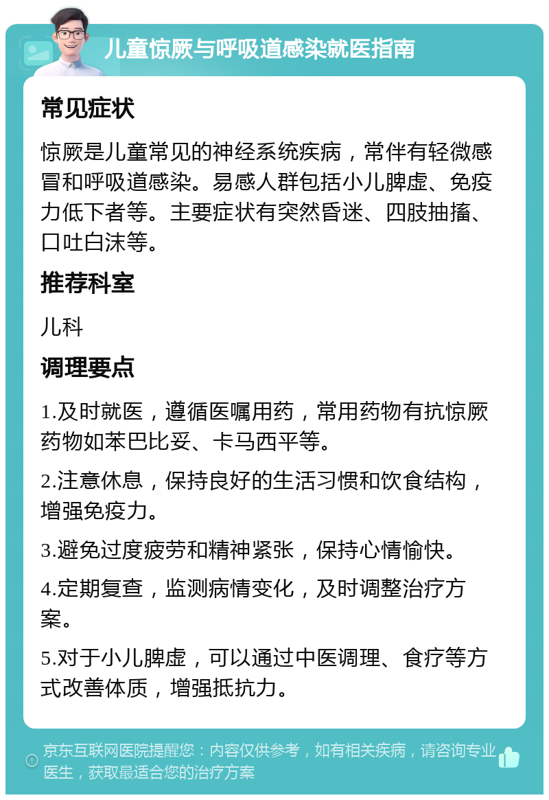 儿童惊厥与呼吸道感染就医指南 常见症状 惊厥是儿童常见的神经系统疾病，常伴有轻微感冒和呼吸道感染。易感人群包括小儿脾虚、免疫力低下者等。主要症状有突然昏迷、四肢抽搐、口吐白沫等。 推荐科室 儿科 调理要点 1.及时就医，遵循医嘱用药，常用药物有抗惊厥药物如苯巴比妥、卡马西平等。 2.注意休息，保持良好的生活习惯和饮食结构，增强免疫力。 3.避免过度疲劳和精神紧张，保持心情愉快。 4.定期复查，监测病情变化，及时调整治疗方案。 5.对于小儿脾虚，可以通过中医调理、食疗等方式改善体质，增强抵抗力。