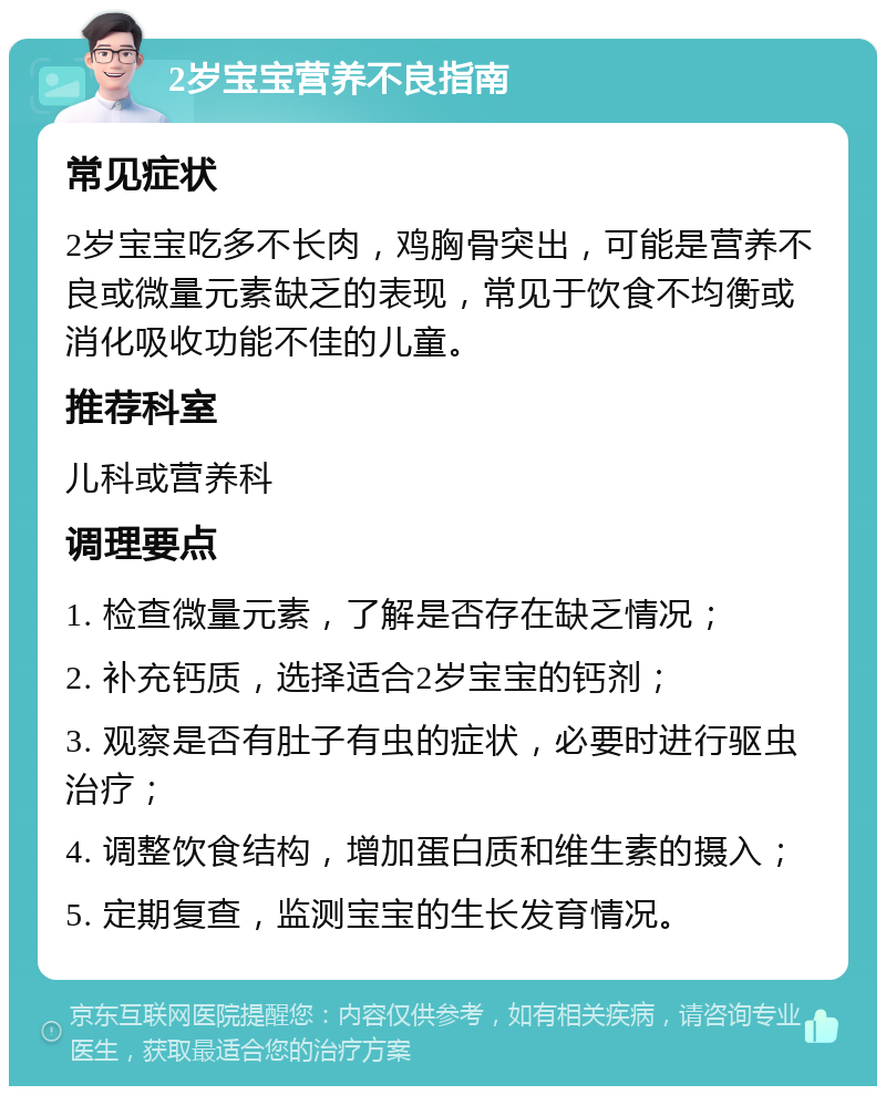 2岁宝宝营养不良指南 常见症状 2岁宝宝吃多不长肉，鸡胸骨突出，可能是营养不良或微量元素缺乏的表现，常见于饮食不均衡或消化吸收功能不佳的儿童。 推荐科室 儿科或营养科 调理要点 1. 检查微量元素，了解是否存在缺乏情况； 2. 补充钙质，选择适合2岁宝宝的钙剂； 3. 观察是否有肚子有虫的症状，必要时进行驱虫治疗； 4. 调整饮食结构，增加蛋白质和维生素的摄入； 5. 定期复查，监测宝宝的生长发育情况。