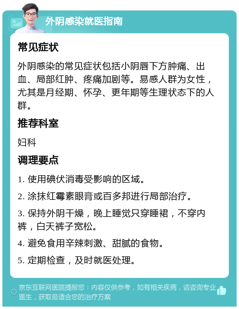 外阴感染就医指南 常见症状 外阴感染的常见症状包括小阴唇下方肿痛、出血、局部红肿、疼痛加剧等。易感人群为女性，尤其是月经期、怀孕、更年期等生理状态下的人群。 推荐科室 妇科 调理要点 1. 使用碘伏消毒受影响的区域。 2. 涂抹红霉素眼膏或百多邦进行局部治疗。 3. 保持外阴干燥，晚上睡觉只穿睡裙，不穿内裤，白天裤子宽松。 4. 避免食用辛辣刺激、甜腻的食物。 5. 定期检查，及时就医处理。