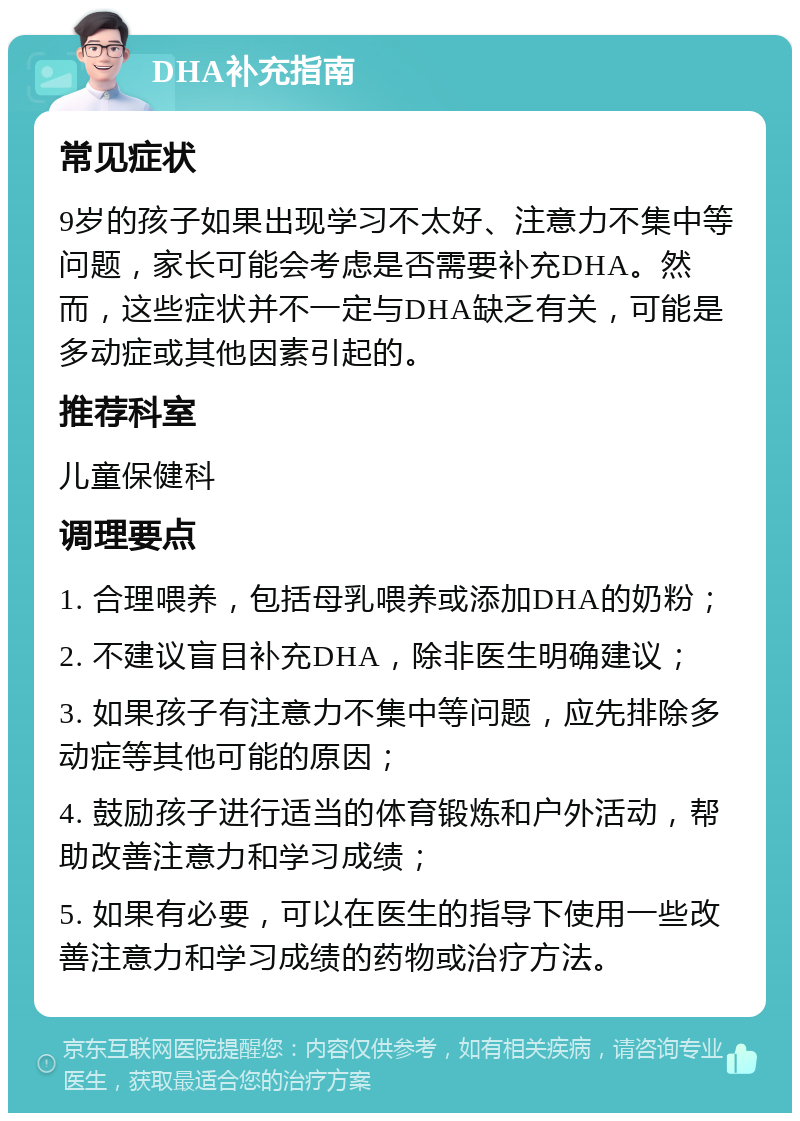 DHA补充指南 常见症状 9岁的孩子如果出现学习不太好、注意力不集中等问题，家长可能会考虑是否需要补充DHA。然而，这些症状并不一定与DHA缺乏有关，可能是多动症或其他因素引起的。 推荐科室 儿童保健科 调理要点 1. 合理喂养，包括母乳喂养或添加DHA的奶粉； 2. 不建议盲目补充DHA，除非医生明确建议； 3. 如果孩子有注意力不集中等问题，应先排除多动症等其他可能的原因； 4. 鼓励孩子进行适当的体育锻炼和户外活动，帮助改善注意力和学习成绩； 5. 如果有必要，可以在医生的指导下使用一些改善注意力和学习成绩的药物或治疗方法。