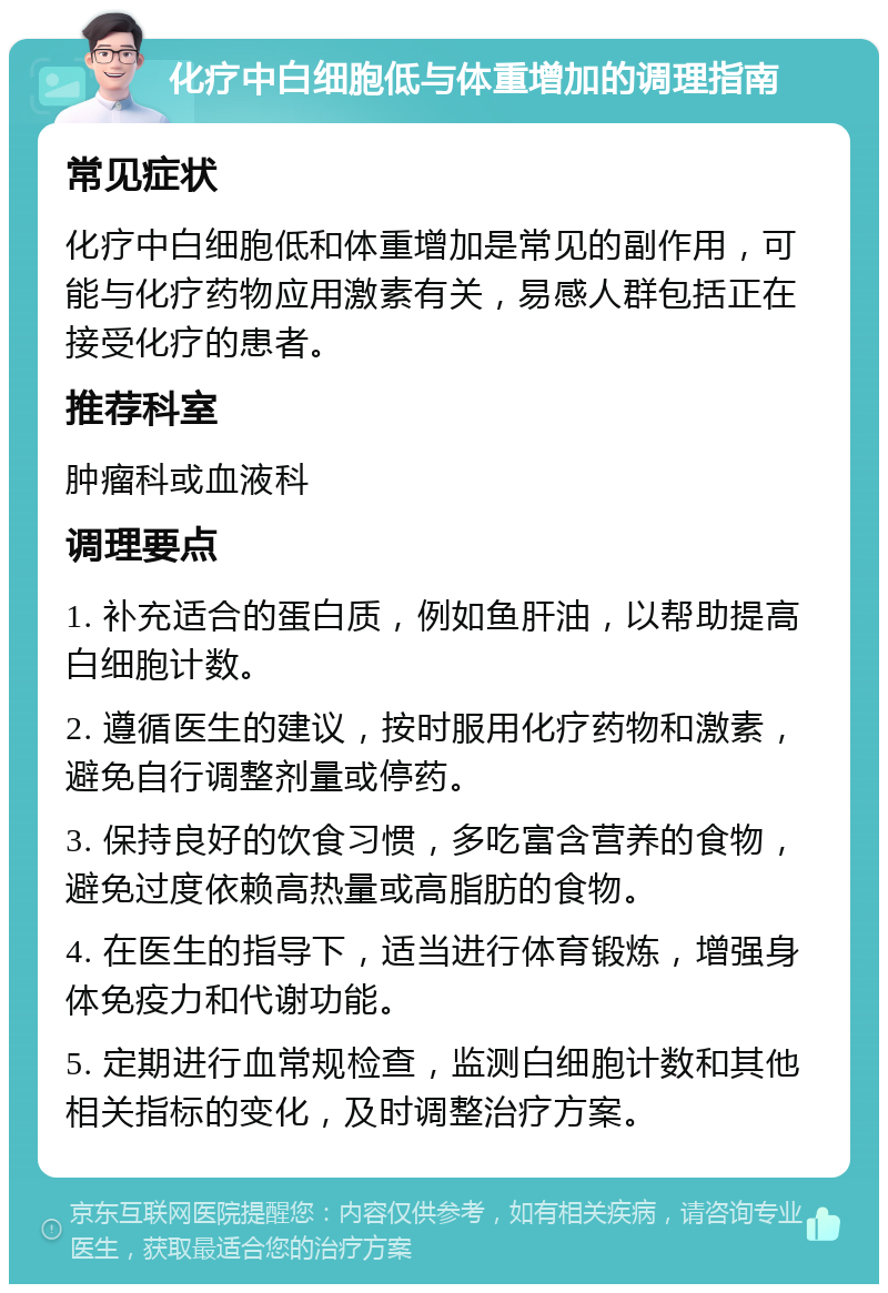 化疗中白细胞低与体重增加的调理指南 常见症状 化疗中白细胞低和体重增加是常见的副作用，可能与化疗药物应用激素有关，易感人群包括正在接受化疗的患者。 推荐科室 肿瘤科或血液科 调理要点 1. 补充适合的蛋白质，例如鱼肝油，以帮助提高白细胞计数。 2. 遵循医生的建议，按时服用化疗药物和激素，避免自行调整剂量或停药。 3. 保持良好的饮食习惯，多吃富含营养的食物，避免过度依赖高热量或高脂肪的食物。 4. 在医生的指导下，适当进行体育锻炼，增强身体免疫力和代谢功能。 5. 定期进行血常规检查，监测白细胞计数和其他相关指标的变化，及时调整治疗方案。