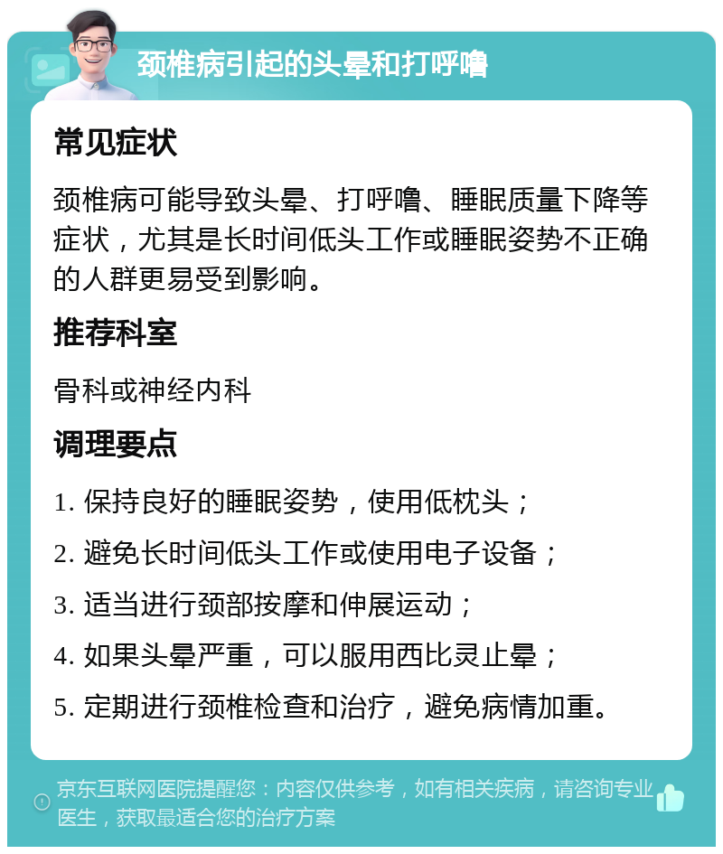 颈椎病引起的头晕和打呼噜 常见症状 颈椎病可能导致头晕、打呼噜、睡眠质量下降等症状，尤其是长时间低头工作或睡眠姿势不正确的人群更易受到影响。 推荐科室 骨科或神经内科 调理要点 1. 保持良好的睡眠姿势，使用低枕头； 2. 避免长时间低头工作或使用电子设备； 3. 适当进行颈部按摩和伸展运动； 4. 如果头晕严重，可以服用西比灵止晕； 5. 定期进行颈椎检查和治疗，避免病情加重。