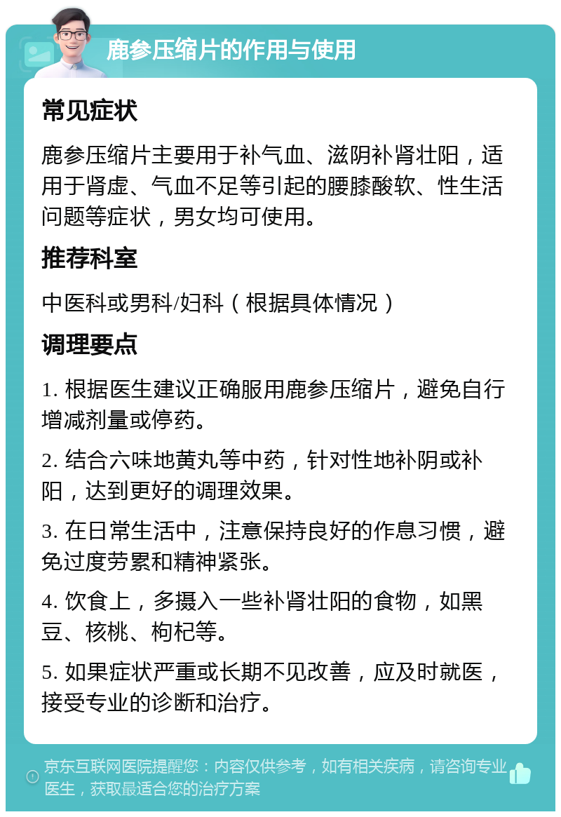 鹿参压缩片的作用与使用 常见症状 鹿参压缩片主要用于补气血、滋阴补肾壮阳，适用于肾虚、气血不足等引起的腰膝酸软、性生活问题等症状，男女均可使用。 推荐科室 中医科或男科/妇科（根据具体情况） 调理要点 1. 根据医生建议正确服用鹿参压缩片，避免自行增减剂量或停药。 2. 结合六味地黄丸等中药，针对性地补阴或补阳，达到更好的调理效果。 3. 在日常生活中，注意保持良好的作息习惯，避免过度劳累和精神紧张。 4. 饮食上，多摄入一些补肾壮阳的食物，如黑豆、核桃、枸杞等。 5. 如果症状严重或长期不见改善，应及时就医，接受专业的诊断和治疗。