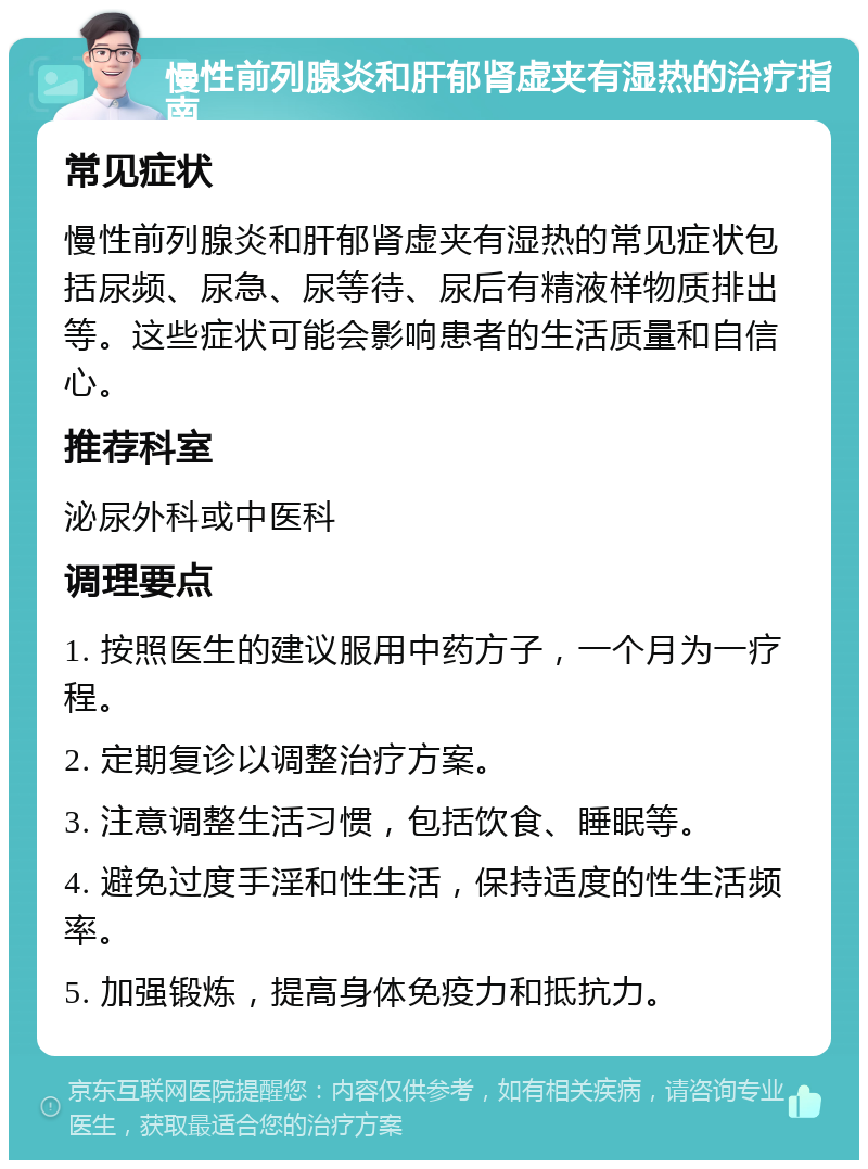 慢性前列腺炎和肝郁肾虚夹有湿热的治疗指南 常见症状 慢性前列腺炎和肝郁肾虚夹有湿热的常见症状包括尿频、尿急、尿等待、尿后有精液样物质排出等。这些症状可能会影响患者的生活质量和自信心。 推荐科室 泌尿外科或中医科 调理要点 1. 按照医生的建议服用中药方子，一个月为一疗程。 2. 定期复诊以调整治疗方案。 3. 注意调整生活习惯，包括饮食、睡眠等。 4. 避免过度手淫和性生活，保持适度的性生活频率。 5. 加强锻炼，提高身体免疫力和抵抗力。