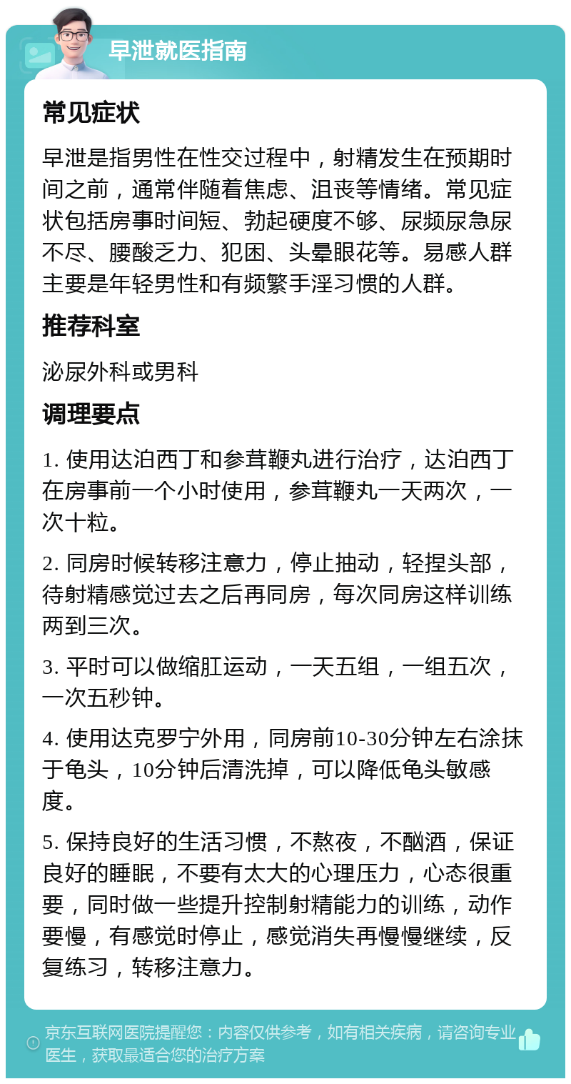 早泄就医指南 常见症状 早泄是指男性在性交过程中，射精发生在预期时间之前，通常伴随着焦虑、沮丧等情绪。常见症状包括房事时间短、勃起硬度不够、尿频尿急尿不尽、腰酸乏力、犯困、头晕眼花等。易感人群主要是年轻男性和有频繁手淫习惯的人群。 推荐科室 泌尿外科或男科 调理要点 1. 使用达泊西丁和参茸鞭丸进行治疗，达泊西丁在房事前一个小时使用，参茸鞭丸一天两次，一次十粒。 2. 同房时候转移注意力，停止抽动，轻捏头部，待射精感觉过去之后再同房，每次同房这样训练两到三次。 3. 平时可以做缩肛运动，一天五组，一组五次，一次五秒钟。 4. 使用达克罗宁外用，同房前10-30分钟左右涂抹于龟头，10分钟后清洗掉，可以降低龟头敏感度。 5. 保持良好的生活习惯，不熬夜，不酗酒，保证良好的睡眠，不要有太大的心理压力，心态很重要，同时做一些提升控制射精能力的训练，动作要慢，有感觉时停止，感觉消失再慢慢继续，反复练习，转移注意力。