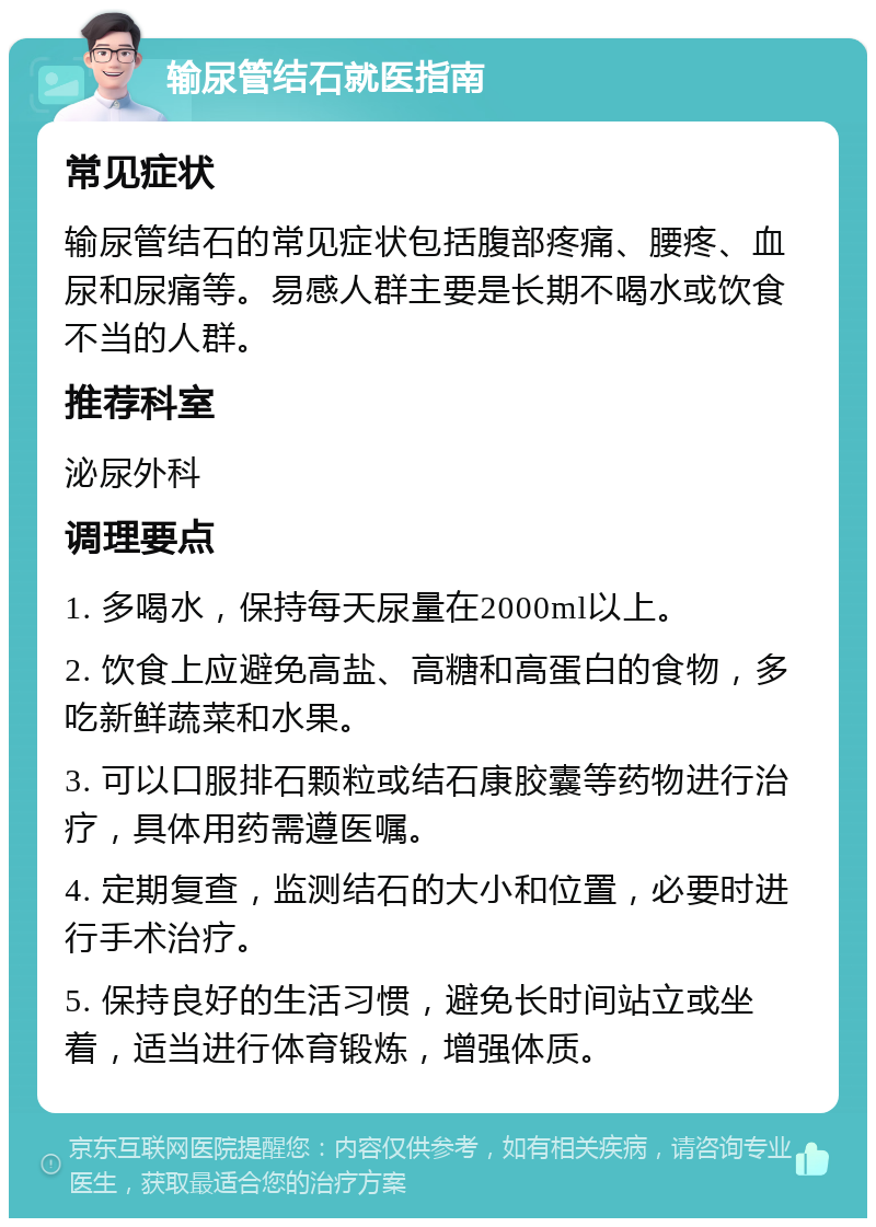 输尿管结石就医指南 常见症状 输尿管结石的常见症状包括腹部疼痛、腰疼、血尿和尿痛等。易感人群主要是长期不喝水或饮食不当的人群。 推荐科室 泌尿外科 调理要点 1. 多喝水，保持每天尿量在2000ml以上。 2. 饮食上应避免高盐、高糖和高蛋白的食物，多吃新鲜蔬菜和水果。 3. 可以口服排石颗粒或结石康胶囊等药物进行治疗，具体用药需遵医嘱。 4. 定期复查，监测结石的大小和位置，必要时进行手术治疗。 5. 保持良好的生活习惯，避免长时间站立或坐着，适当进行体育锻炼，增强体质。