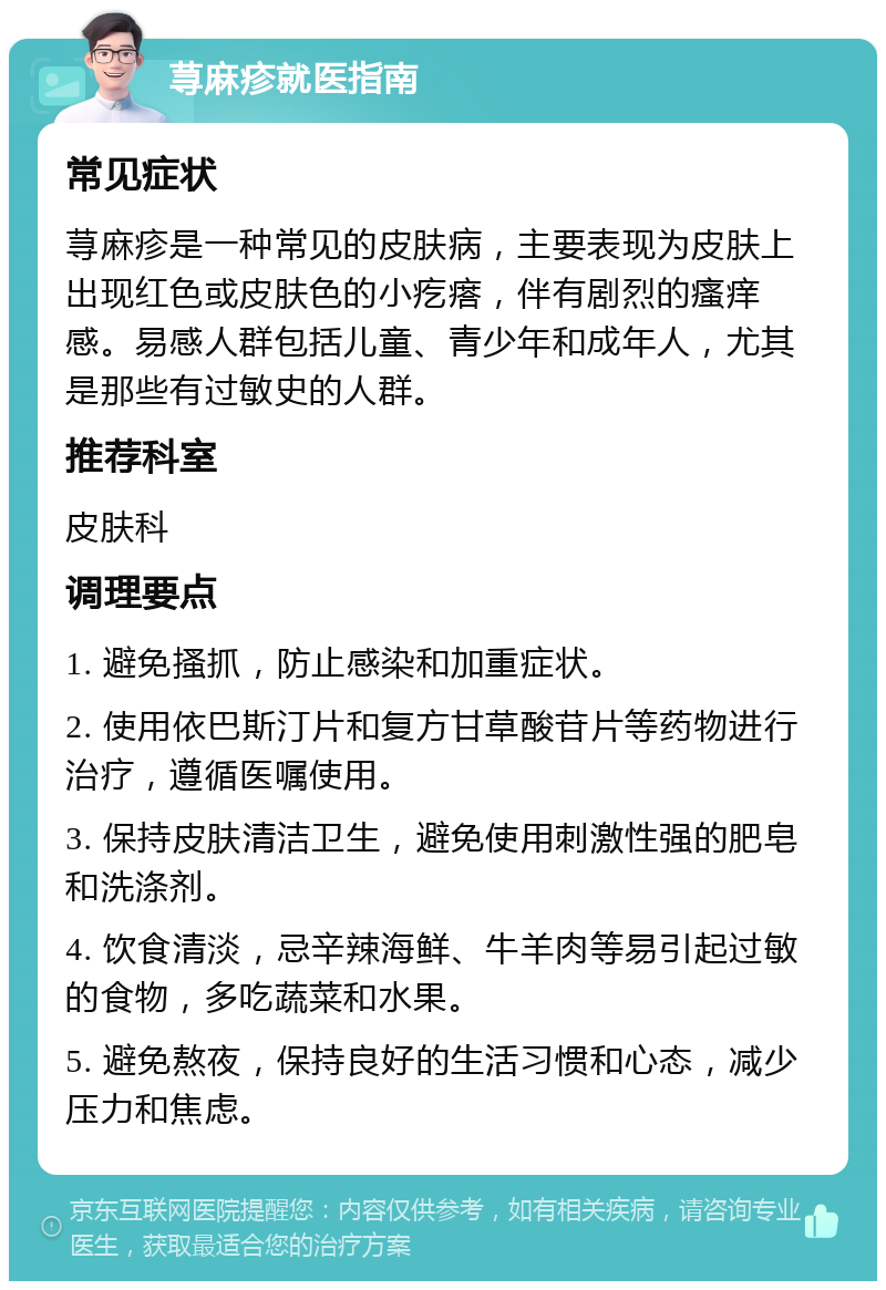 荨麻疹就医指南 常见症状 荨麻疹是一种常见的皮肤病，主要表现为皮肤上出现红色或皮肤色的小疙瘩，伴有剧烈的瘙痒感。易感人群包括儿童、青少年和成年人，尤其是那些有过敏史的人群。 推荐科室 皮肤科 调理要点 1. 避免搔抓，防止感染和加重症状。 2. 使用依巴斯汀片和复方甘草酸苷片等药物进行治疗，遵循医嘱使用。 3. 保持皮肤清洁卫生，避免使用刺激性强的肥皂和洗涤剂。 4. 饮食清淡，忌辛辣海鲜、牛羊肉等易引起过敏的食物，多吃蔬菜和水果。 5. 避免熬夜，保持良好的生活习惯和心态，减少压力和焦虑。