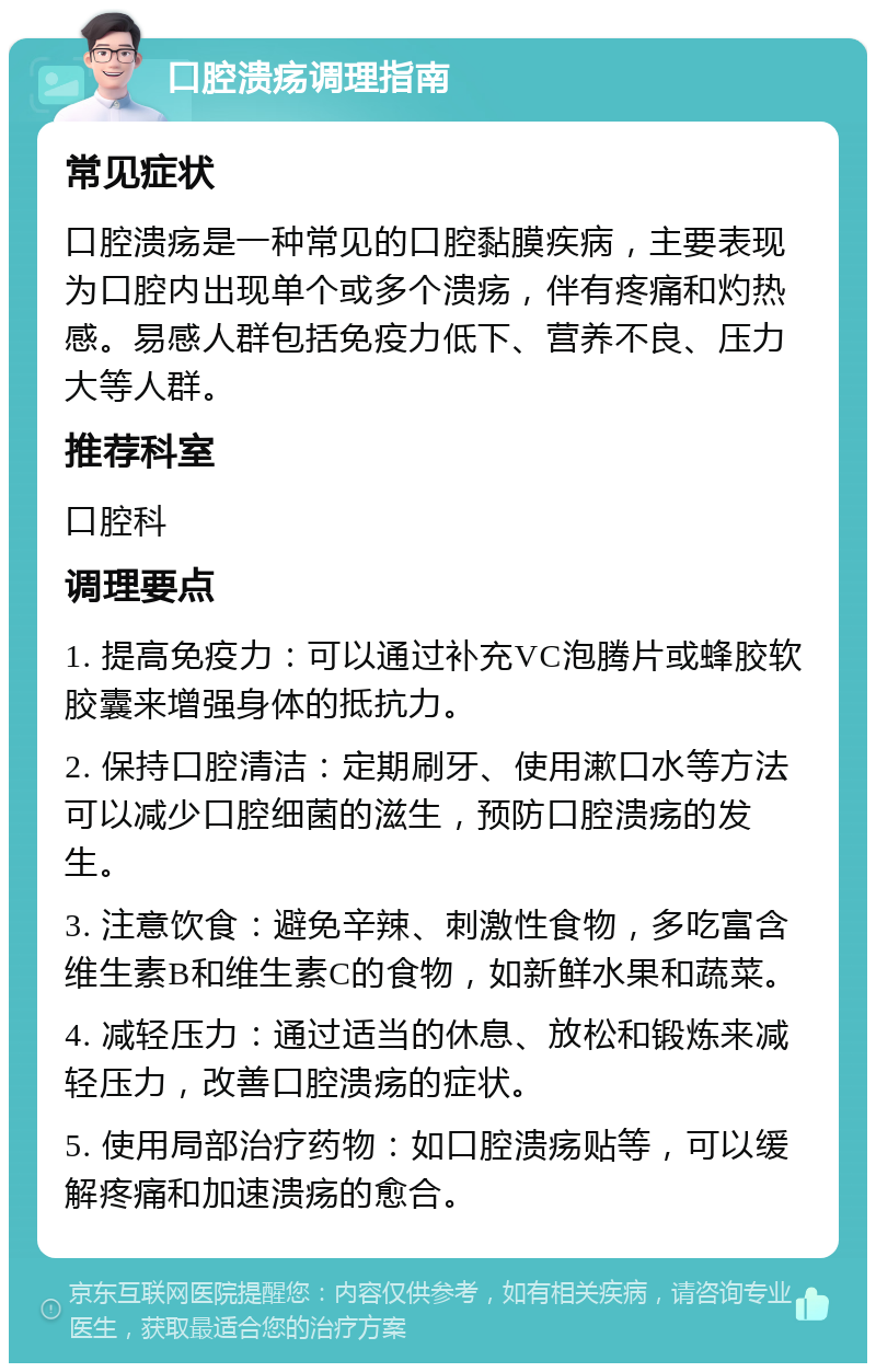 口腔溃疡调理指南 常见症状 口腔溃疡是一种常见的口腔黏膜疾病，主要表现为口腔内出现单个或多个溃疡，伴有疼痛和灼热感。易感人群包括免疫力低下、营养不良、压力大等人群。 推荐科室 口腔科 调理要点 1. 提高免疫力：可以通过补充VC泡腾片或蜂胶软胶囊来增强身体的抵抗力。 2. 保持口腔清洁：定期刷牙、使用漱口水等方法可以减少口腔细菌的滋生，预防口腔溃疡的发生。 3. 注意饮食：避免辛辣、刺激性食物，多吃富含维生素B和维生素C的食物，如新鲜水果和蔬菜。 4. 减轻压力：通过适当的休息、放松和锻炼来减轻压力，改善口腔溃疡的症状。 5. 使用局部治疗药物：如口腔溃疡贴等，可以缓解疼痛和加速溃疡的愈合。