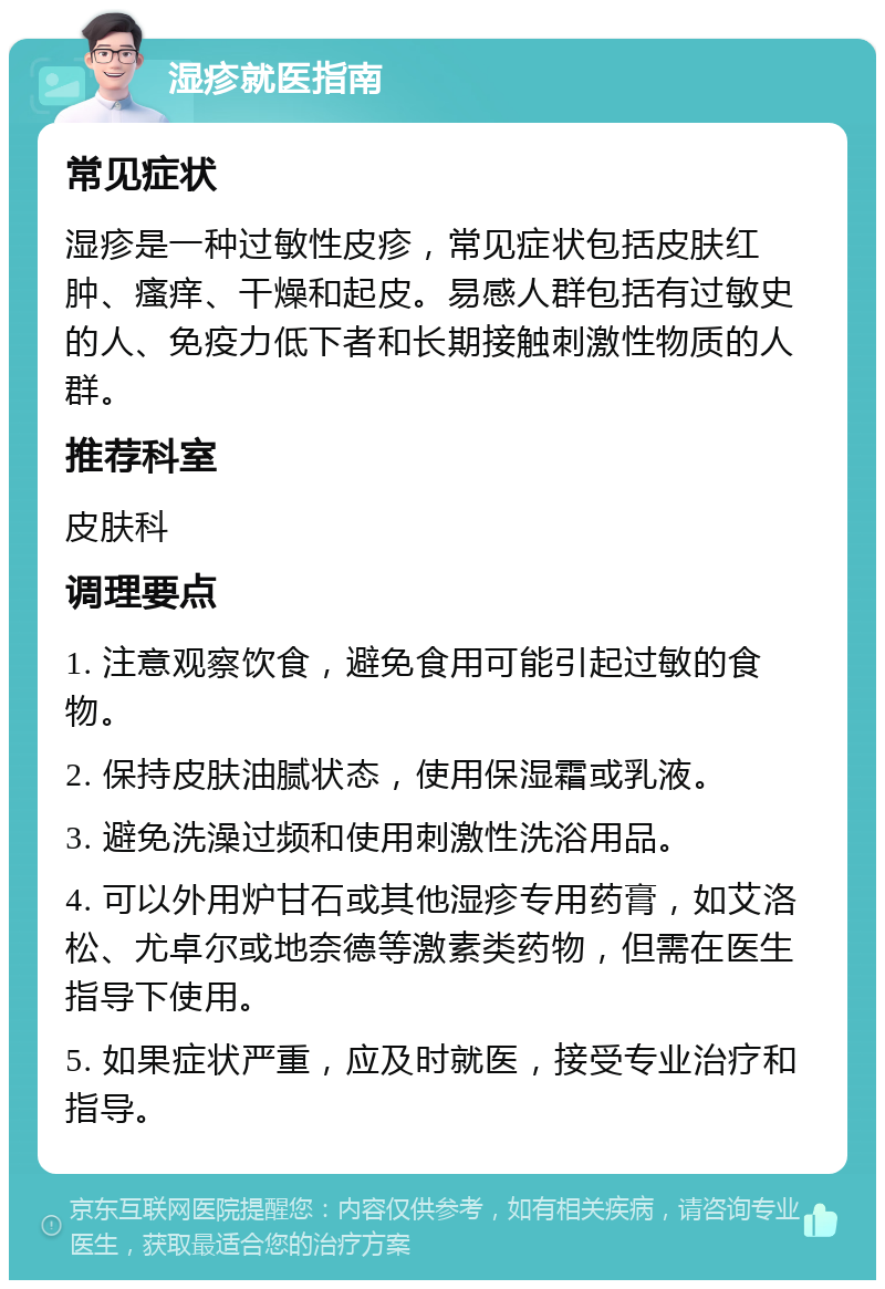 湿疹就医指南 常见症状 湿疹是一种过敏性皮疹，常见症状包括皮肤红肿、瘙痒、干燥和起皮。易感人群包括有过敏史的人、免疫力低下者和长期接触刺激性物质的人群。 推荐科室 皮肤科 调理要点 1. 注意观察饮食，避免食用可能引起过敏的食物。 2. 保持皮肤油腻状态，使用保湿霜或乳液。 3. 避免洗澡过频和使用刺激性洗浴用品。 4. 可以外用炉甘石或其他湿疹专用药膏，如艾洛松、尤卓尔或地奈德等激素类药物，但需在医生指导下使用。 5. 如果症状严重，应及时就医，接受专业治疗和指导。